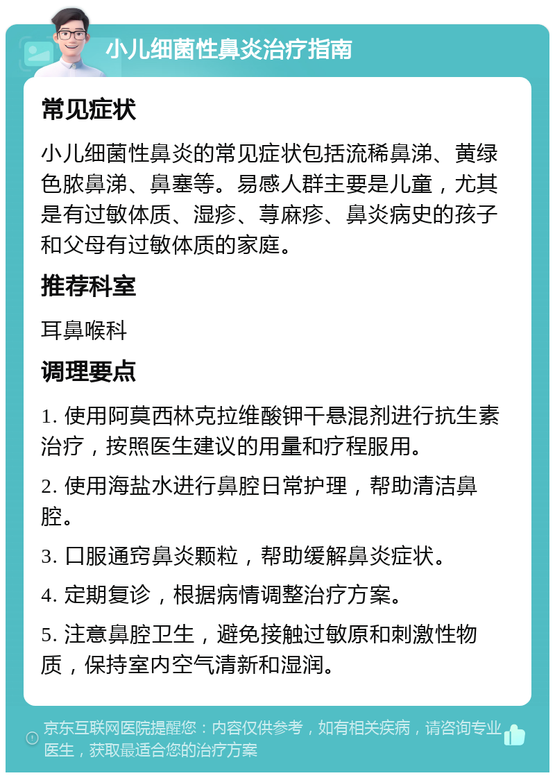 小儿细菌性鼻炎治疗指南 常见症状 小儿细菌性鼻炎的常见症状包括流稀鼻涕、黄绿色脓鼻涕、鼻塞等。易感人群主要是儿童，尤其是有过敏体质、湿疹、荨麻疹、鼻炎病史的孩子和父母有过敏体质的家庭。 推荐科室 耳鼻喉科 调理要点 1. 使用阿莫西林克拉维酸钾干悬混剂进行抗生素治疗，按照医生建议的用量和疗程服用。 2. 使用海盐水进行鼻腔日常护理，帮助清洁鼻腔。 3. 口服通窍鼻炎颗粒，帮助缓解鼻炎症状。 4. 定期复诊，根据病情调整治疗方案。 5. 注意鼻腔卫生，避免接触过敏原和刺激性物质，保持室内空气清新和湿润。