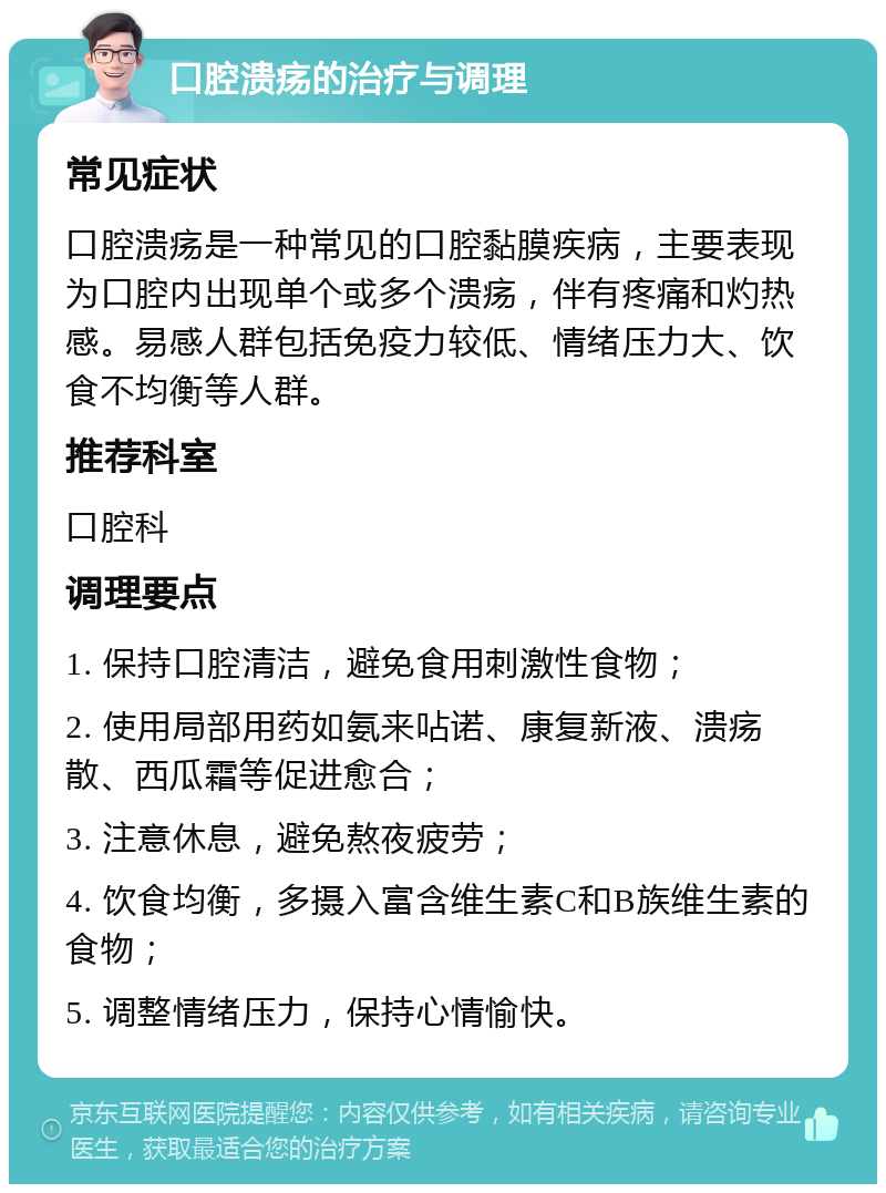 口腔溃疡的治疗与调理 常见症状 口腔溃疡是一种常见的口腔黏膜疾病，主要表现为口腔内出现单个或多个溃疡，伴有疼痛和灼热感。易感人群包括免疫力较低、情绪压力大、饮食不均衡等人群。 推荐科室 口腔科 调理要点 1. 保持口腔清洁，避免食用刺激性食物； 2. 使用局部用药如氨来呫诺、康复新液、溃疡散、西瓜霜等促进愈合； 3. 注意休息，避免熬夜疲劳； 4. 饮食均衡，多摄入富含维生素C和B族维生素的食物； 5. 调整情绪压力，保持心情愉快。