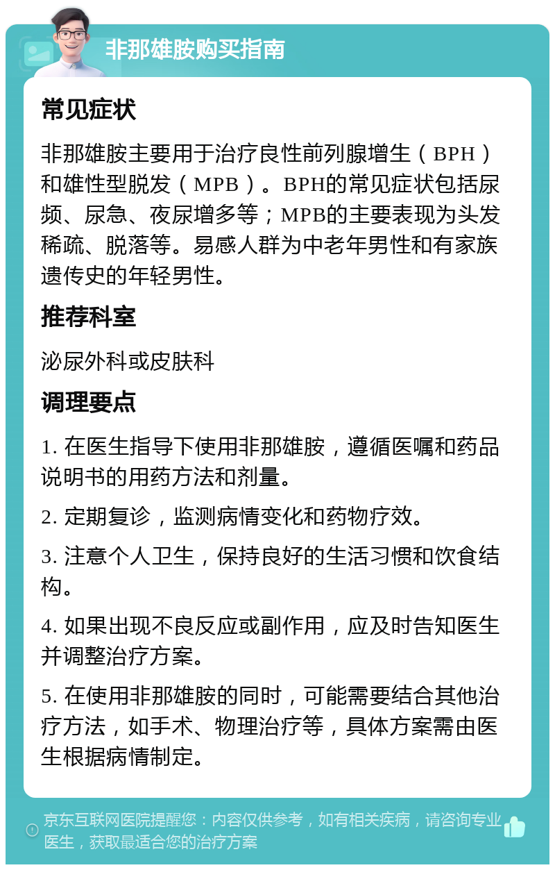 非那雄胺购买指南 常见症状 非那雄胺主要用于治疗良性前列腺增生（BPH）和雄性型脱发（MPB）。BPH的常见症状包括尿频、尿急、夜尿增多等；MPB的主要表现为头发稀疏、脱落等。易感人群为中老年男性和有家族遗传史的年轻男性。 推荐科室 泌尿外科或皮肤科 调理要点 1. 在医生指导下使用非那雄胺，遵循医嘱和药品说明书的用药方法和剂量。 2. 定期复诊，监测病情变化和药物疗效。 3. 注意个人卫生，保持良好的生活习惯和饮食结构。 4. 如果出现不良反应或副作用，应及时告知医生并调整治疗方案。 5. 在使用非那雄胺的同时，可能需要结合其他治疗方法，如手术、物理治疗等，具体方案需由医生根据病情制定。