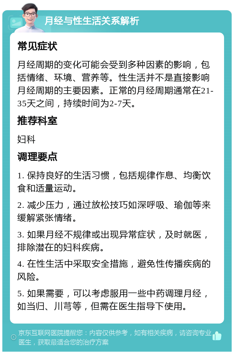 月经与性生活关系解析 常见症状 月经周期的变化可能会受到多种因素的影响，包括情绪、环境、营养等。性生活并不是直接影响月经周期的主要因素。正常的月经周期通常在21-35天之间，持续时间为2-7天。 推荐科室 妇科 调理要点 1. 保持良好的生活习惯，包括规律作息、均衡饮食和适量运动。 2. 减少压力，通过放松技巧如深呼吸、瑜伽等来缓解紧张情绪。 3. 如果月经不规律或出现异常症状，及时就医，排除潜在的妇科疾病。 4. 在性生活中采取安全措施，避免性传播疾病的风险。 5. 如果需要，可以考虑服用一些中药调理月经，如当归、川芎等，但需在医生指导下使用。