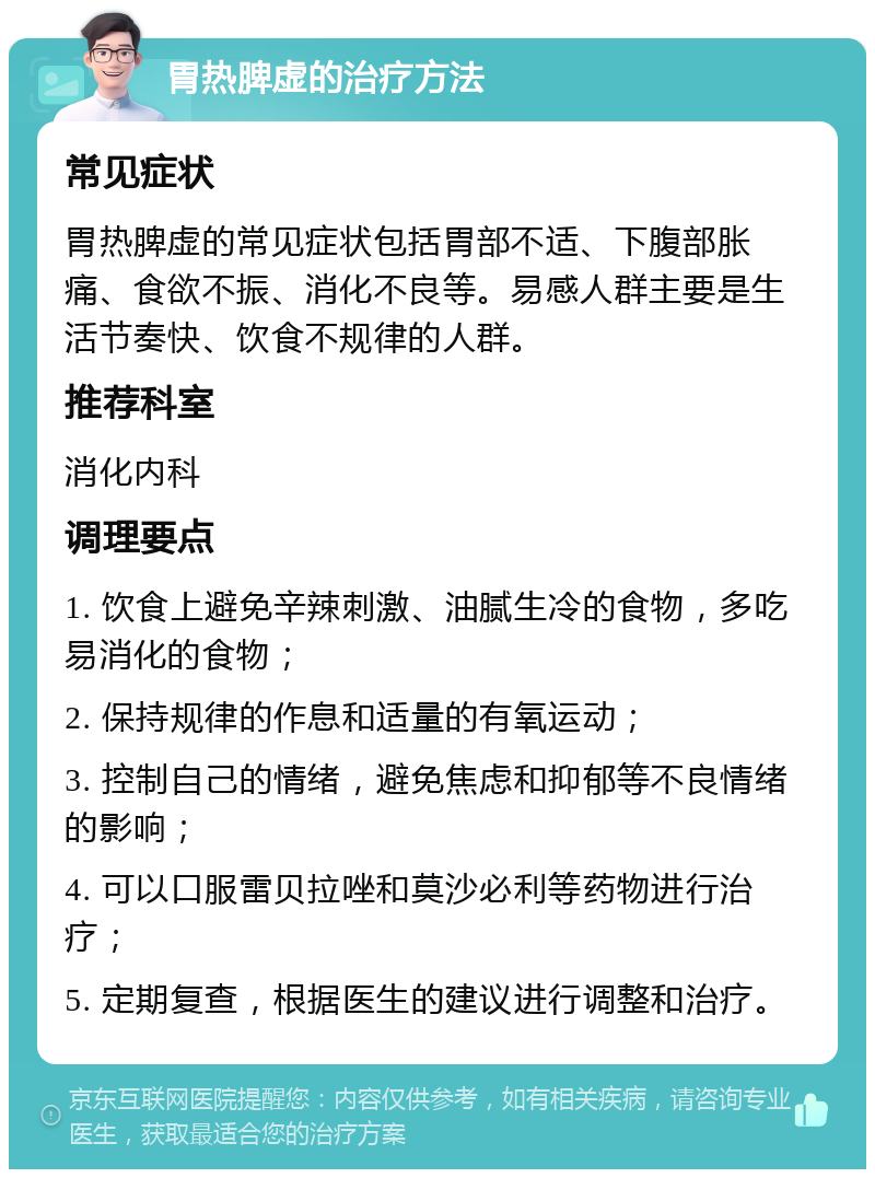 胃热脾虚的治疗方法 常见症状 胃热脾虚的常见症状包括胃部不适、下腹部胀痛、食欲不振、消化不良等。易感人群主要是生活节奏快、饮食不规律的人群。 推荐科室 消化内科 调理要点 1. 饮食上避免辛辣刺激、油腻生冷的食物，多吃易消化的食物； 2. 保持规律的作息和适量的有氧运动； 3. 控制自己的情绪，避免焦虑和抑郁等不良情绪的影响； 4. 可以口服雷贝拉唑和莫沙必利等药物进行治疗； 5. 定期复查，根据医生的建议进行调整和治疗。