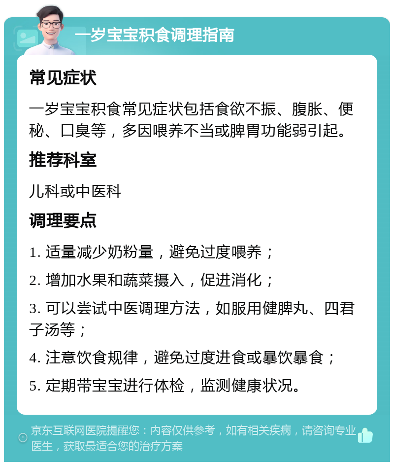 一岁宝宝积食调理指南 常见症状 一岁宝宝积食常见症状包括食欲不振、腹胀、便秘、口臭等，多因喂养不当或脾胃功能弱引起。 推荐科室 儿科或中医科 调理要点 1. 适量减少奶粉量，避免过度喂养； 2. 增加水果和蔬菜摄入，促进消化； 3. 可以尝试中医调理方法，如服用健脾丸、四君子汤等； 4. 注意饮食规律，避免过度进食或暴饮暴食； 5. 定期带宝宝进行体检，监测健康状况。