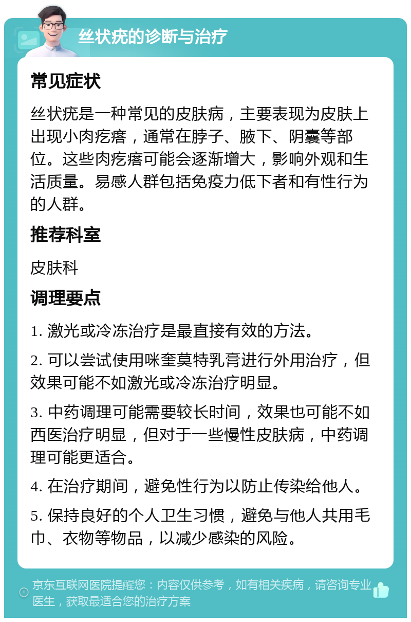 丝状疣的诊断与治疗 常见症状 丝状疣是一种常见的皮肤病，主要表现为皮肤上出现小肉疙瘩，通常在脖子、腋下、阴囊等部位。这些肉疙瘩可能会逐渐增大，影响外观和生活质量。易感人群包括免疫力低下者和有性行为的人群。 推荐科室 皮肤科 调理要点 1. 激光或冷冻治疗是最直接有效的方法。 2. 可以尝试使用咪奎莫特乳膏进行外用治疗，但效果可能不如激光或冷冻治疗明显。 3. 中药调理可能需要较长时间，效果也可能不如西医治疗明显，但对于一些慢性皮肤病，中药调理可能更适合。 4. 在治疗期间，避免性行为以防止传染给他人。 5. 保持良好的个人卫生习惯，避免与他人共用毛巾、衣物等物品，以减少感染的风险。