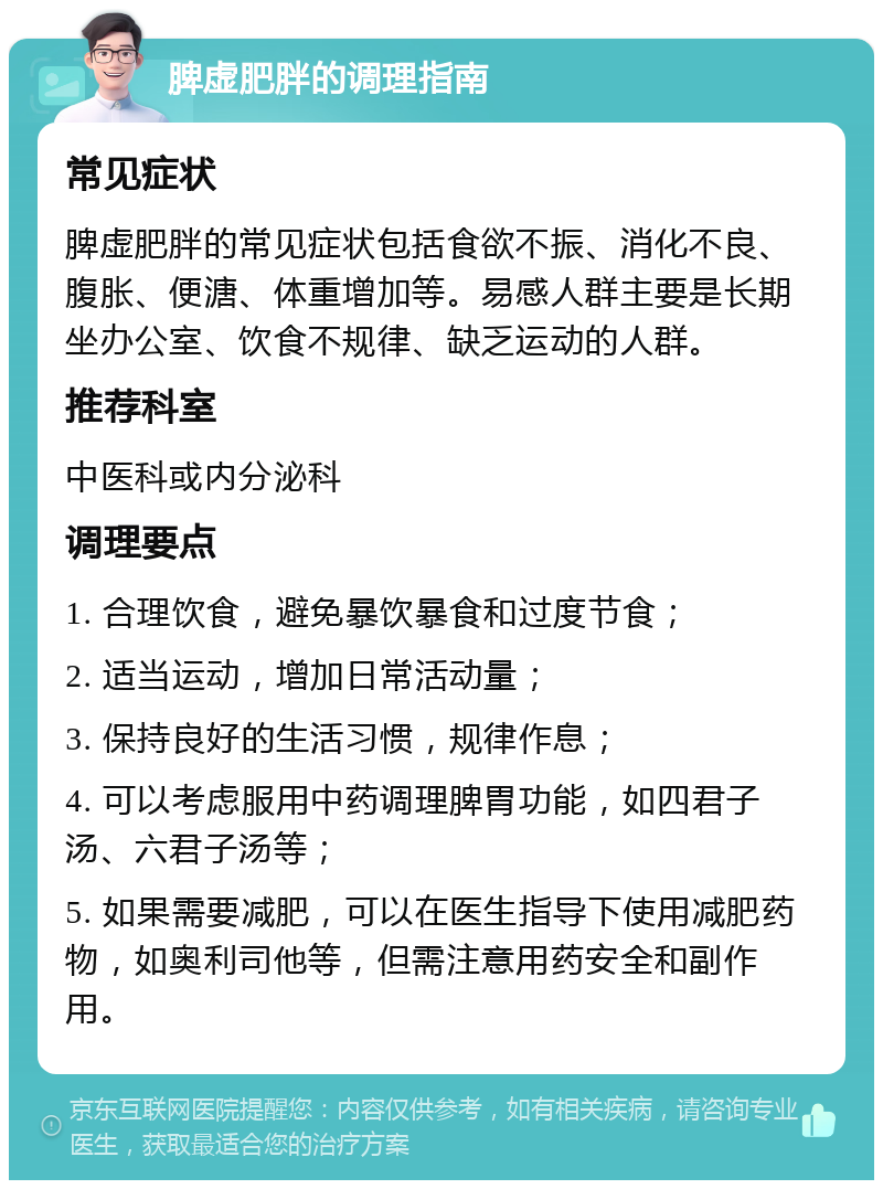 脾虚肥胖的调理指南 常见症状 脾虚肥胖的常见症状包括食欲不振、消化不良、腹胀、便溏、体重增加等。易感人群主要是长期坐办公室、饮食不规律、缺乏运动的人群。 推荐科室 中医科或内分泌科 调理要点 1. 合理饮食，避免暴饮暴食和过度节食； 2. 适当运动，增加日常活动量； 3. 保持良好的生活习惯，规律作息； 4. 可以考虑服用中药调理脾胃功能，如四君子汤、六君子汤等； 5. 如果需要减肥，可以在医生指导下使用减肥药物，如奥利司他等，但需注意用药安全和副作用。