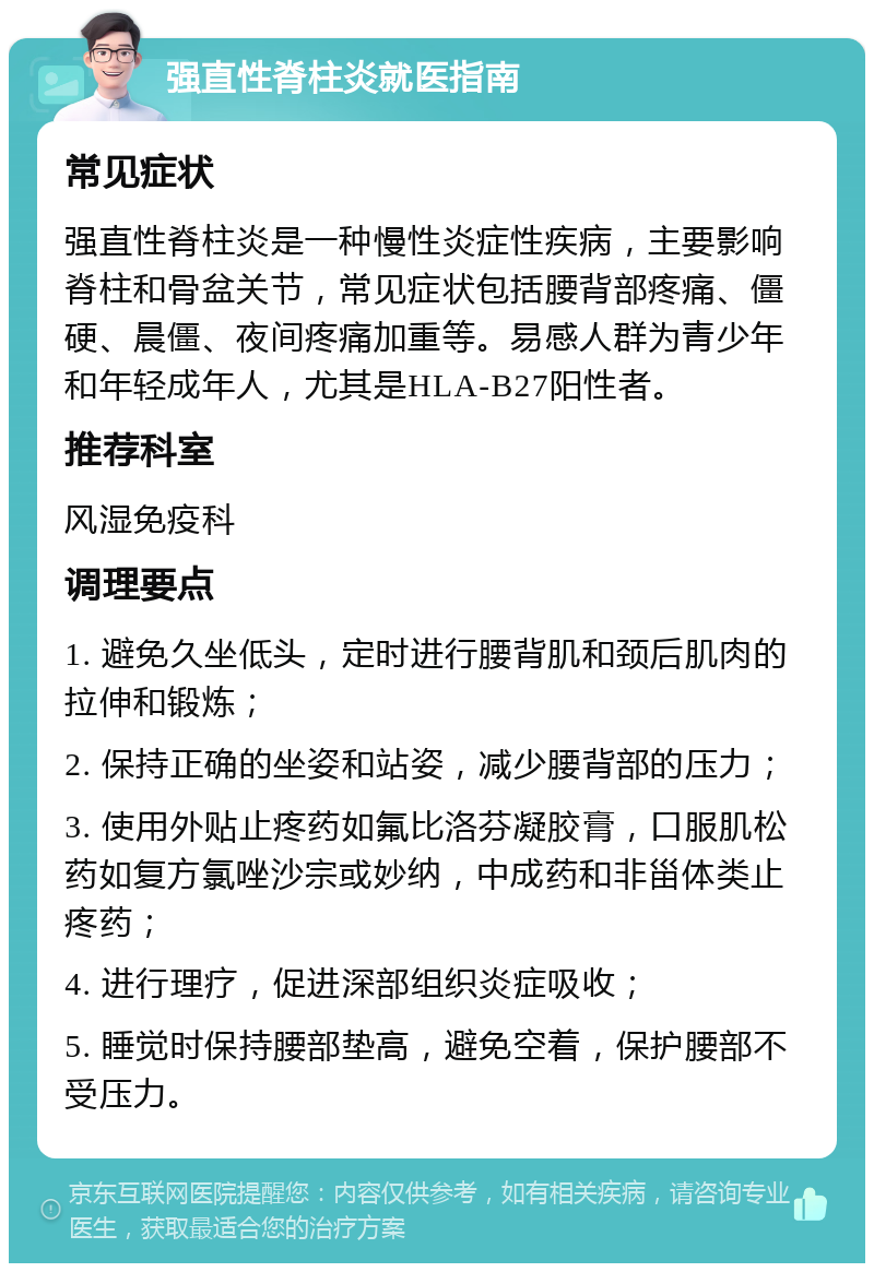 强直性脊柱炎就医指南 常见症状 强直性脊柱炎是一种慢性炎症性疾病，主要影响脊柱和骨盆关节，常见症状包括腰背部疼痛、僵硬、晨僵、夜间疼痛加重等。易感人群为青少年和年轻成年人，尤其是HLA-B27阳性者。 推荐科室 风湿免疫科 调理要点 1. 避免久坐低头，定时进行腰背肌和颈后肌肉的拉伸和锻炼； 2. 保持正确的坐姿和站姿，减少腰背部的压力； 3. 使用外贴止疼药如氟比洛芬凝胶膏，口服肌松药如复方氯唑沙宗或妙纳，中成药和非甾体类止疼药； 4. 进行理疗，促进深部组织炎症吸收； 5. 睡觉时保持腰部垫高，避免空着，保护腰部不受压力。