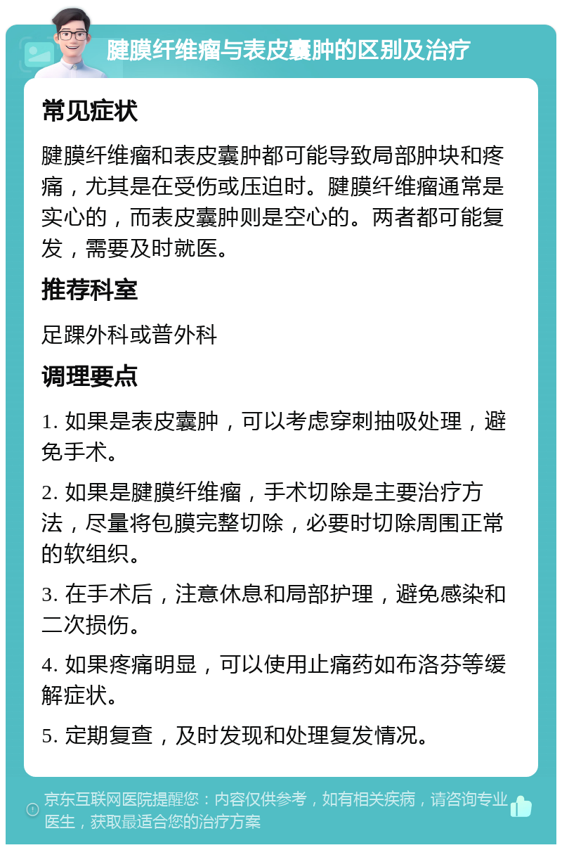 腱膜纤维瘤与表皮囊肿的区别及治疗 常见症状 腱膜纤维瘤和表皮囊肿都可能导致局部肿块和疼痛，尤其是在受伤或压迫时。腱膜纤维瘤通常是实心的，而表皮囊肿则是空心的。两者都可能复发，需要及时就医。 推荐科室 足踝外科或普外科 调理要点 1. 如果是表皮囊肿，可以考虑穿刺抽吸处理，避免手术。 2. 如果是腱膜纤维瘤，手术切除是主要治疗方法，尽量将包膜完整切除，必要时切除周围正常的软组织。 3. 在手术后，注意休息和局部护理，避免感染和二次损伤。 4. 如果疼痛明显，可以使用止痛药如布洛芬等缓解症状。 5. 定期复查，及时发现和处理复发情况。