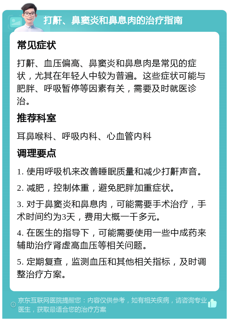 打鼾、鼻窦炎和鼻息肉的治疗指南 常见症状 打鼾、血压偏高、鼻窦炎和鼻息肉是常见的症状，尤其在年轻人中较为普遍。这些症状可能与肥胖、呼吸暂停等因素有关，需要及时就医诊治。 推荐科室 耳鼻喉科、呼吸内科、心血管内科 调理要点 1. 使用呼吸机来改善睡眠质量和减少打鼾声音。 2. 减肥，控制体重，避免肥胖加重症状。 3. 对于鼻窦炎和鼻息肉，可能需要手术治疗，手术时间约为3天，费用大概一千多元。 4. 在医生的指导下，可能需要使用一些中成药来辅助治疗肾虚高血压等相关问题。 5. 定期复查，监测血压和其他相关指标，及时调整治疗方案。