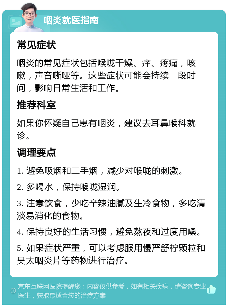 咽炎就医指南 常见症状 咽炎的常见症状包括喉咙干燥、痒、疼痛，咳嗽，声音嘶哑等。这些症状可能会持续一段时间，影响日常生活和工作。 推荐科室 如果你怀疑自己患有咽炎，建议去耳鼻喉科就诊。 调理要点 1. 避免吸烟和二手烟，减少对喉咙的刺激。 2. 多喝水，保持喉咙湿润。 3. 注意饮食，少吃辛辣油腻及生冷食物，多吃清淡易消化的食物。 4. 保持良好的生活习惯，避免熬夜和过度用嗓。 5. 如果症状严重，可以考虑服用慢严舒柠颗粒和吴太咽炎片等药物进行治疗。