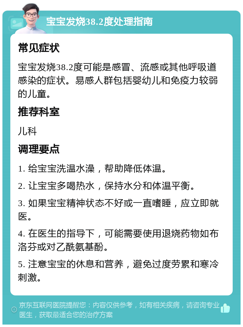 宝宝发烧38.2度处理指南 常见症状 宝宝发烧38.2度可能是感冒、流感或其他呼吸道感染的症状。易感人群包括婴幼儿和免疫力较弱的儿童。 推荐科室 儿科 调理要点 1. 给宝宝洗温水澡，帮助降低体温。 2. 让宝宝多喝热水，保持水分和体温平衡。 3. 如果宝宝精神状态不好或一直嗜睡，应立即就医。 4. 在医生的指导下，可能需要使用退烧药物如布洛芬或对乙酰氨基酚。 5. 注意宝宝的休息和营养，避免过度劳累和寒冷刺激。