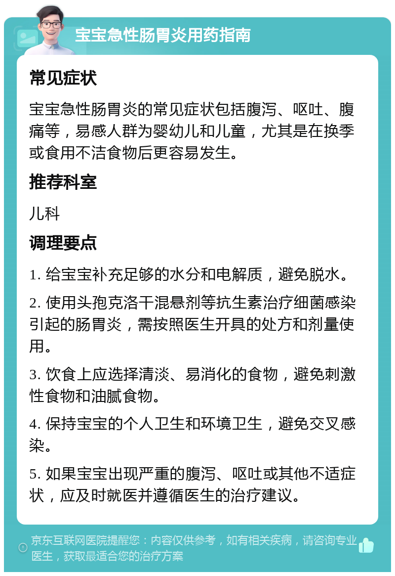 宝宝急性肠胃炎用药指南 常见症状 宝宝急性肠胃炎的常见症状包括腹泻、呕吐、腹痛等，易感人群为婴幼儿和儿童，尤其是在换季或食用不洁食物后更容易发生。 推荐科室 儿科 调理要点 1. 给宝宝补充足够的水分和电解质，避免脱水。 2. 使用头孢克洛干混悬剂等抗生素治疗细菌感染引起的肠胃炎，需按照医生开具的处方和剂量使用。 3. 饮食上应选择清淡、易消化的食物，避免刺激性食物和油腻食物。 4. 保持宝宝的个人卫生和环境卫生，避免交叉感染。 5. 如果宝宝出现严重的腹泻、呕吐或其他不适症状，应及时就医并遵循医生的治疗建议。