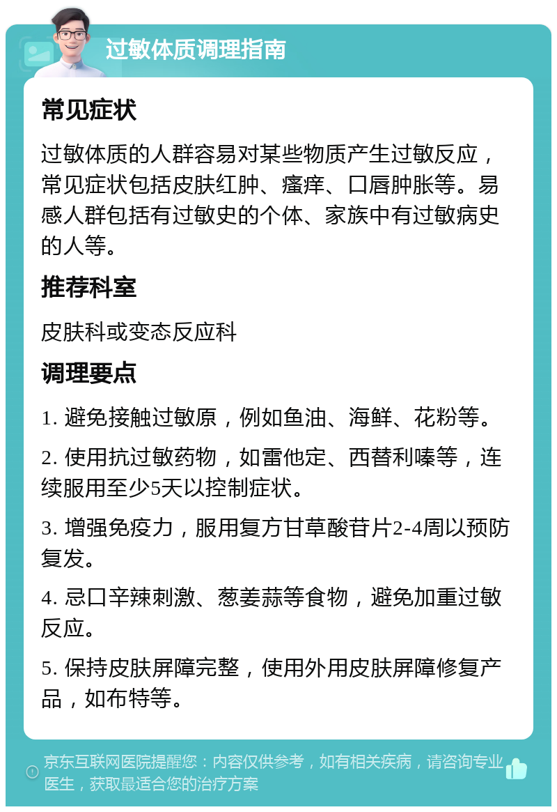 过敏体质调理指南 常见症状 过敏体质的人群容易对某些物质产生过敏反应，常见症状包括皮肤红肿、瘙痒、口唇肿胀等。易感人群包括有过敏史的个体、家族中有过敏病史的人等。 推荐科室 皮肤科或变态反应科 调理要点 1. 避免接触过敏原，例如鱼油、海鲜、花粉等。 2. 使用抗过敏药物，如雷他定、西替利嗪等，连续服用至少5天以控制症状。 3. 增强免疫力，服用复方甘草酸苷片2-4周以预防复发。 4. 忌口辛辣刺激、葱姜蒜等食物，避免加重过敏反应。 5. 保持皮肤屏障完整，使用外用皮肤屏障修复产品，如布特等。