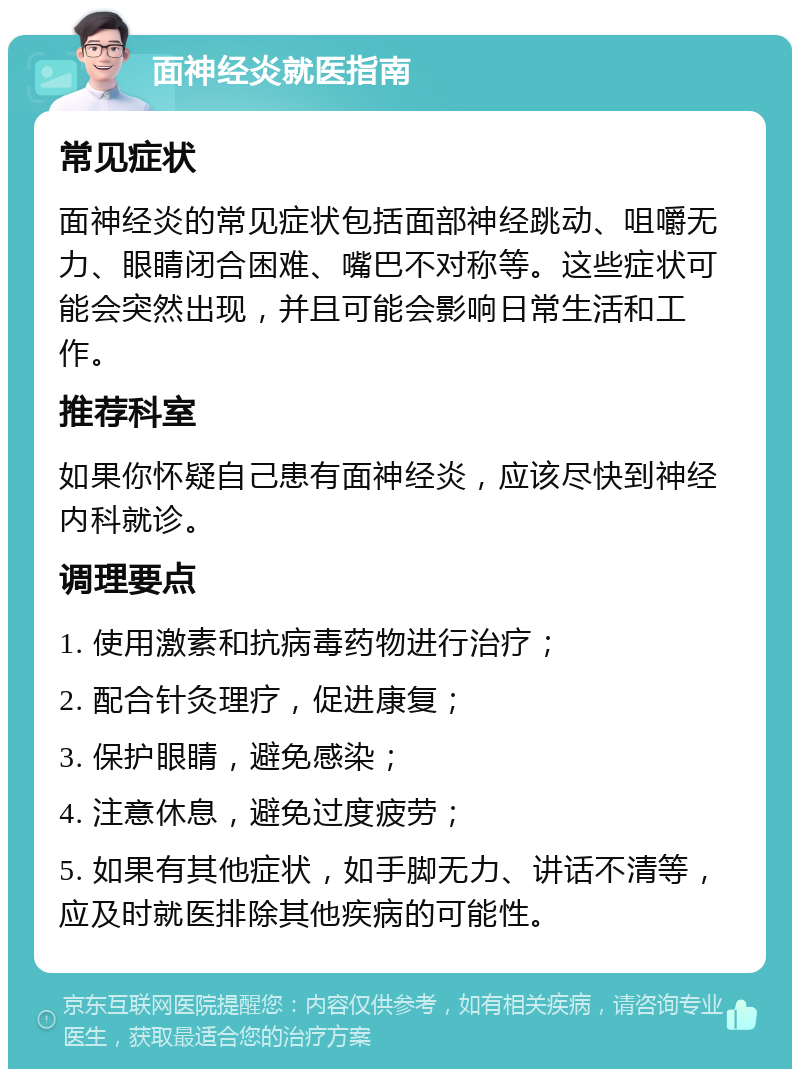 面神经炎就医指南 常见症状 面神经炎的常见症状包括面部神经跳动、咀嚼无力、眼睛闭合困难、嘴巴不对称等。这些症状可能会突然出现，并且可能会影响日常生活和工作。 推荐科室 如果你怀疑自己患有面神经炎，应该尽快到神经内科就诊。 调理要点 1. 使用激素和抗病毒药物进行治疗； 2. 配合针灸理疗，促进康复； 3. 保护眼睛，避免感染； 4. 注意休息，避免过度疲劳； 5. 如果有其他症状，如手脚无力、讲话不清等，应及时就医排除其他疾病的可能性。