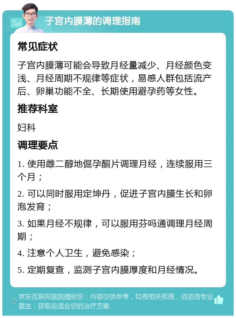 子宫内膜薄的调理指南 常见症状 子宫内膜薄可能会导致月经量减少、月经颜色变浅、月经周期不规律等症状，易感人群包括流产后、卵巢功能不全、长期使用避孕药等女性。 推荐科室 妇科 调理要点 1. 使用雌二醇地倔孕酮片调理月经，连续服用三个月； 2. 可以同时服用定坤丹，促进子宫内膜生长和卵泡发育； 3. 如果月经不规律，可以服用芬吗通调理月经周期； 4. 注意个人卫生，避免感染； 5. 定期复查，监测子宫内膜厚度和月经情况。