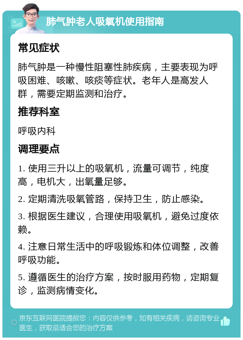 肺气肿老人吸氧机使用指南 常见症状 肺气肿是一种慢性阻塞性肺疾病，主要表现为呼吸困难、咳嗽、咳痰等症状。老年人是高发人群，需要定期监测和治疗。 推荐科室 呼吸内科 调理要点 1. 使用三升以上的吸氧机，流量可调节，纯度高，电机大，出氧量足够。 2. 定期清洗吸氧管路，保持卫生，防止感染。 3. 根据医生建议，合理使用吸氧机，避免过度依赖。 4. 注意日常生活中的呼吸锻炼和体位调整，改善呼吸功能。 5. 遵循医生的治疗方案，按时服用药物，定期复诊，监测病情变化。