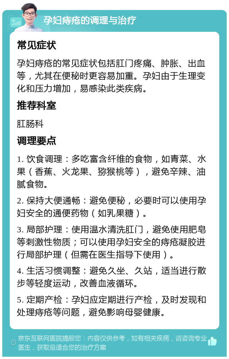 孕妇痔疮的调理与治疗 常见症状 孕妇痔疮的常见症状包括肛门疼痛、肿胀、出血等，尤其在便秘时更容易加重。孕妇由于生理变化和压力增加，易感染此类疾病。 推荐科室 肛肠科 调理要点 1. 饮食调理：多吃富含纤维的食物，如青菜、水果（香蕉、火龙果、猕猴桃等），避免辛辣、油腻食物。 2. 保持大便通畅：避免便秘，必要时可以使用孕妇安全的通便药物（如乳果糖）。 3. 局部护理：使用温水清洗肛门，避免使用肥皂等刺激性物质；可以使用孕妇安全的痔疮凝胶进行局部护理（但需在医生指导下使用）。 4. 生活习惯调整：避免久坐、久站，适当进行散步等轻度运动，改善血液循环。 5. 定期产检：孕妇应定期进行产检，及时发现和处理痔疮等问题，避免影响母婴健康。