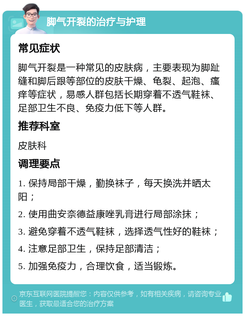 脚气开裂的治疗与护理 常见症状 脚气开裂是一种常见的皮肤病，主要表现为脚趾缝和脚后跟等部位的皮肤干燥、龟裂、起泡、瘙痒等症状，易感人群包括长期穿着不透气鞋袜、足部卫生不良、免疫力低下等人群。 推荐科室 皮肤科 调理要点 1. 保持局部干燥，勤换袜子，每天换洗并晒太阳； 2. 使用曲安奈德益康唑乳膏进行局部涂抹； 3. 避免穿着不透气鞋袜，选择透气性好的鞋袜； 4. 注意足部卫生，保持足部清洁； 5. 加强免疫力，合理饮食，适当锻炼。