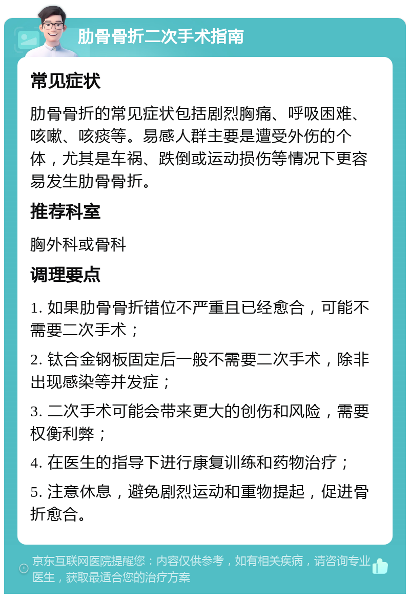 肋骨骨折二次手术指南 常见症状 肋骨骨折的常见症状包括剧烈胸痛、呼吸困难、咳嗽、咳痰等。易感人群主要是遭受外伤的个体，尤其是车祸、跌倒或运动损伤等情况下更容易发生肋骨骨折。 推荐科室 胸外科或骨科 调理要点 1. 如果肋骨骨折错位不严重且已经愈合，可能不需要二次手术； 2. 钛合金钢板固定后一般不需要二次手术，除非出现感染等并发症； 3. 二次手术可能会带来更大的创伤和风险，需要权衡利弊； 4. 在医生的指导下进行康复训练和药物治疗； 5. 注意休息，避免剧烈运动和重物提起，促进骨折愈合。