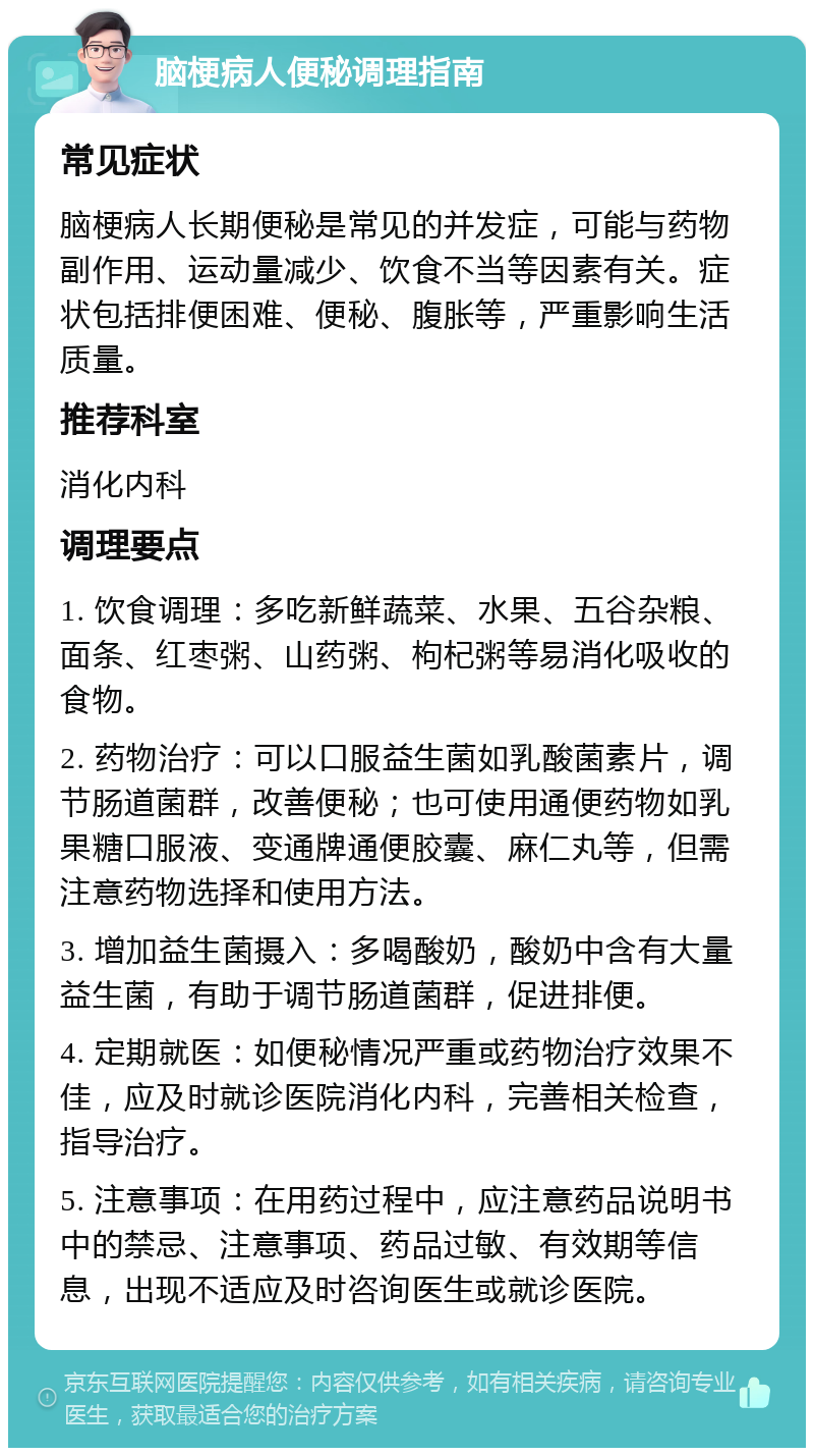 脑梗病人便秘调理指南 常见症状 脑梗病人长期便秘是常见的并发症，可能与药物副作用、运动量减少、饮食不当等因素有关。症状包括排便困难、便秘、腹胀等，严重影响生活质量。 推荐科室 消化内科 调理要点 1. 饮食调理：多吃新鲜蔬菜、水果、五谷杂粮、面条、红枣粥、山药粥、枸杞粥等易消化吸收的食物。 2. 药物治疗：可以口服益生菌如乳酸菌素片，调节肠道菌群，改善便秘；也可使用通便药物如乳果糖口服液、变通牌通便胶囊、麻仁丸等，但需注意药物选择和使用方法。 3. 增加益生菌摄入：多喝酸奶，酸奶中含有大量益生菌，有助于调节肠道菌群，促进排便。 4. 定期就医：如便秘情况严重或药物治疗效果不佳，应及时就诊医院消化内科，完善相关检查，指导治疗。 5. 注意事项：在用药过程中，应注意药品说明书中的禁忌、注意事项、药品过敏、有效期等信息，出现不适应及时咨询医生或就诊医院。