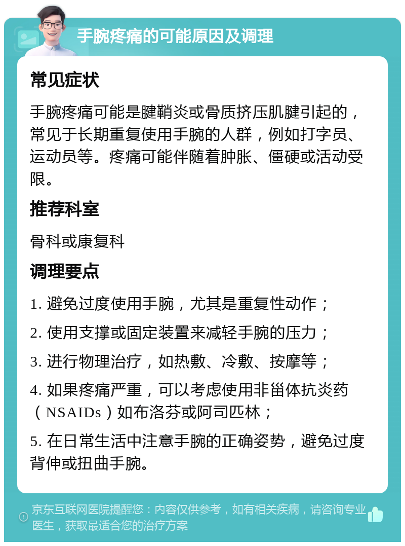 手腕疼痛的可能原因及调理 常见症状 手腕疼痛可能是腱鞘炎或骨质挤压肌腱引起的，常见于长期重复使用手腕的人群，例如打字员、运动员等。疼痛可能伴随着肿胀、僵硬或活动受限。 推荐科室 骨科或康复科 调理要点 1. 避免过度使用手腕，尤其是重复性动作； 2. 使用支撑或固定装置来减轻手腕的压力； 3. 进行物理治疗，如热敷、冷敷、按摩等； 4. 如果疼痛严重，可以考虑使用非甾体抗炎药（NSAIDs）如布洛芬或阿司匹林； 5. 在日常生活中注意手腕的正确姿势，避免过度背伸或扭曲手腕。