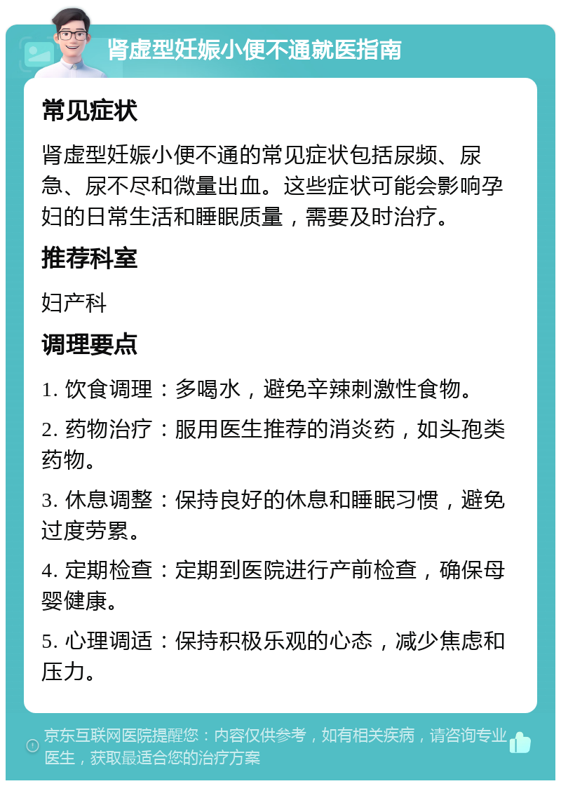 肾虚型妊娠小便不通就医指南 常见症状 肾虚型妊娠小便不通的常见症状包括尿频、尿急、尿不尽和微量出血。这些症状可能会影响孕妇的日常生活和睡眠质量，需要及时治疗。 推荐科室 妇产科 调理要点 1. 饮食调理：多喝水，避免辛辣刺激性食物。 2. 药物治疗：服用医生推荐的消炎药，如头孢类药物。 3. 休息调整：保持良好的休息和睡眠习惯，避免过度劳累。 4. 定期检查：定期到医院进行产前检查，确保母婴健康。 5. 心理调适：保持积极乐观的心态，减少焦虑和压力。