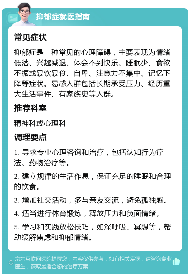 抑郁症就医指南 常见症状 抑郁症是一种常见的心理障碍，主要表现为情绪低落、兴趣减退、体会不到快乐、睡眠少、食欲不振或暴饮暴食、自卑、注意力不集中、记忆下降等症状。易感人群包括长期承受压力、经历重大生活事件、有家族史等人群。 推荐科室 精神科或心理科 调理要点 1. 寻求专业心理咨询和治疗，包括认知行为疗法、药物治疗等。 2. 建立规律的生活作息，保证充足的睡眠和合理的饮食。 3. 增加社交活动，多与亲友交流，避免孤独感。 4. 适当进行体育锻炼，释放压力和负面情绪。 5. 学习和实践放松技巧，如深呼吸、冥想等，帮助缓解焦虑和抑郁情绪。