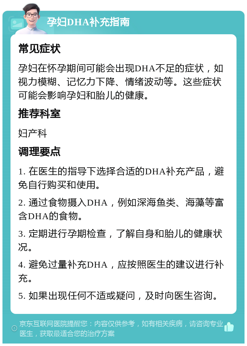 孕妇DHA补充指南 常见症状 孕妇在怀孕期间可能会出现DHA不足的症状，如视力模糊、记忆力下降、情绪波动等。这些症状可能会影响孕妇和胎儿的健康。 推荐科室 妇产科 调理要点 1. 在医生的指导下选择合适的DHA补充产品，避免自行购买和使用。 2. 通过食物摄入DHA，例如深海鱼类、海藻等富含DHA的食物。 3. 定期进行孕期检查，了解自身和胎儿的健康状况。 4. 避免过量补充DHA，应按照医生的建议进行补充。 5. 如果出现任何不适或疑问，及时向医生咨询。