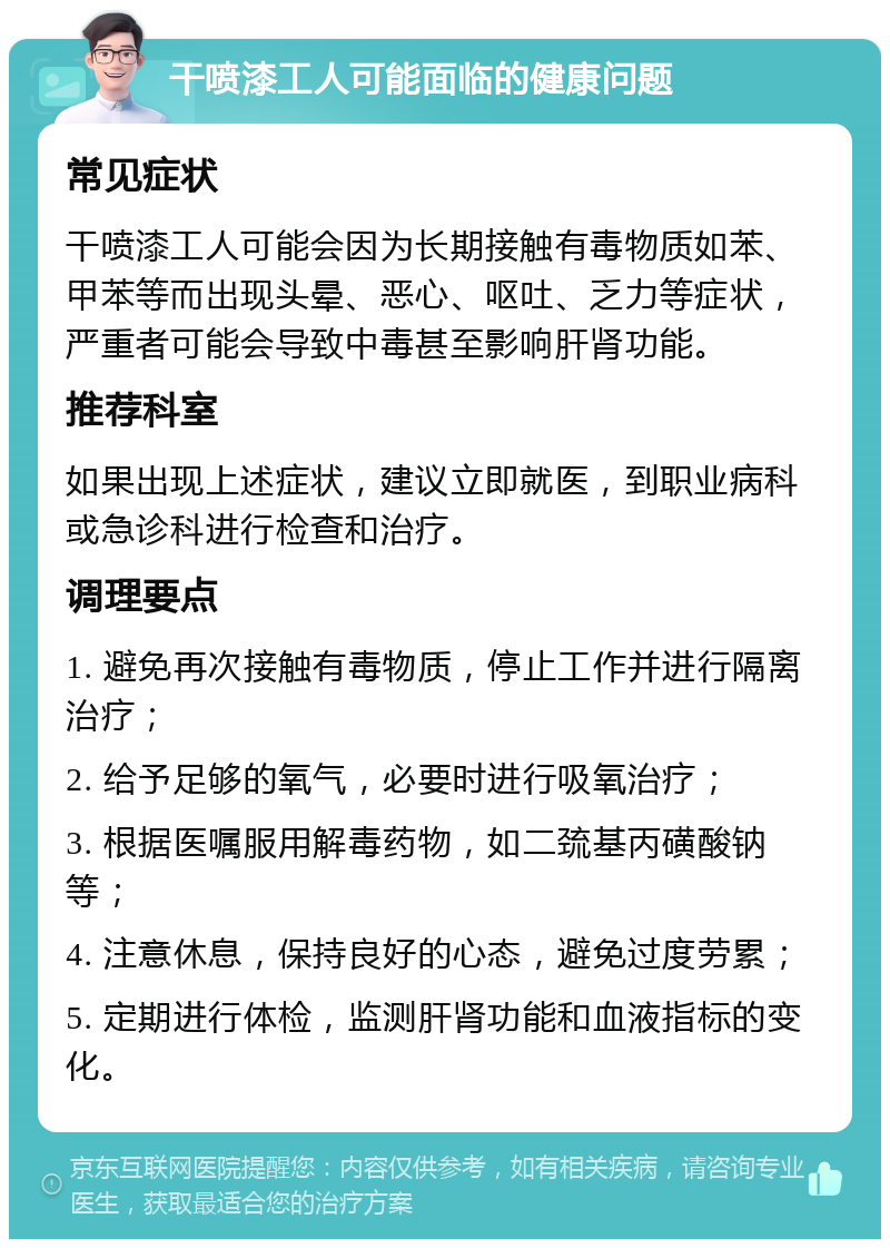 干喷漆工人可能面临的健康问题 常见症状 干喷漆工人可能会因为长期接触有毒物质如苯、甲苯等而出现头晕、恶心、呕吐、乏力等症状，严重者可能会导致中毒甚至影响肝肾功能。 推荐科室 如果出现上述症状，建议立即就医，到职业病科或急诊科进行检查和治疗。 调理要点 1. 避免再次接触有毒物质，停止工作并进行隔离治疗； 2. 给予足够的氧气，必要时进行吸氧治疗； 3. 根据医嘱服用解毒药物，如二巯基丙磺酸钠等； 4. 注意休息，保持良好的心态，避免过度劳累； 5. 定期进行体检，监测肝肾功能和血液指标的变化。