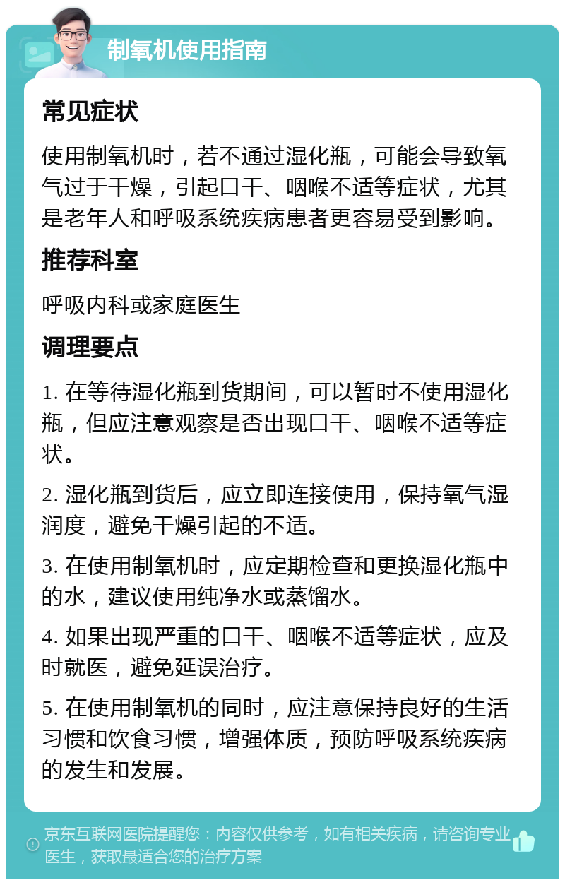 制氧机使用指南 常见症状 使用制氧机时，若不通过湿化瓶，可能会导致氧气过于干燥，引起口干、咽喉不适等症状，尤其是老年人和呼吸系统疾病患者更容易受到影响。 推荐科室 呼吸内科或家庭医生 调理要点 1. 在等待湿化瓶到货期间，可以暂时不使用湿化瓶，但应注意观察是否出现口干、咽喉不适等症状。 2. 湿化瓶到货后，应立即连接使用，保持氧气湿润度，避免干燥引起的不适。 3. 在使用制氧机时，应定期检查和更换湿化瓶中的水，建议使用纯净水或蒸馏水。 4. 如果出现严重的口干、咽喉不适等症状，应及时就医，避免延误治疗。 5. 在使用制氧机的同时，应注意保持良好的生活习惯和饮食习惯，增强体质，预防呼吸系统疾病的发生和发展。