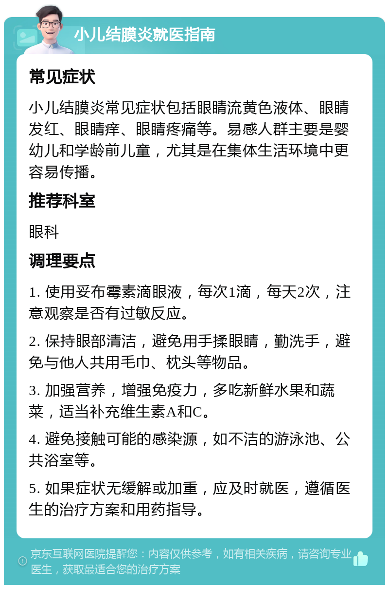 小儿结膜炎就医指南 常见症状 小儿结膜炎常见症状包括眼睛流黄色液体、眼睛发红、眼睛痒、眼睛疼痛等。易感人群主要是婴幼儿和学龄前儿童，尤其是在集体生活环境中更容易传播。 推荐科室 眼科 调理要点 1. 使用妥布霉素滴眼液，每次1滴，每天2次，注意观察是否有过敏反应。 2. 保持眼部清洁，避免用手揉眼睛，勤洗手，避免与他人共用毛巾、枕头等物品。 3. 加强营养，增强免疫力，多吃新鲜水果和蔬菜，适当补充维生素A和C。 4. 避免接触可能的感染源，如不洁的游泳池、公共浴室等。 5. 如果症状无缓解或加重，应及时就医，遵循医生的治疗方案和用药指导。