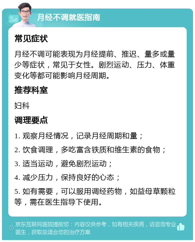 月经不调就医指南 常见症状 月经不调可能表现为月经提前、推迟、量多或量少等症状，常见于女性。剧烈运动、压力、体重变化等都可能影响月经周期。 推荐科室 妇科 调理要点 1. 观察月经情况，记录月经周期和量； 2. 饮食调理，多吃富含铁质和维生素的食物； 3. 适当运动，避免剧烈运动； 4. 减少压力，保持良好的心态； 5. 如有需要，可以服用调经药物，如益母草颗粒等，需在医生指导下使用。