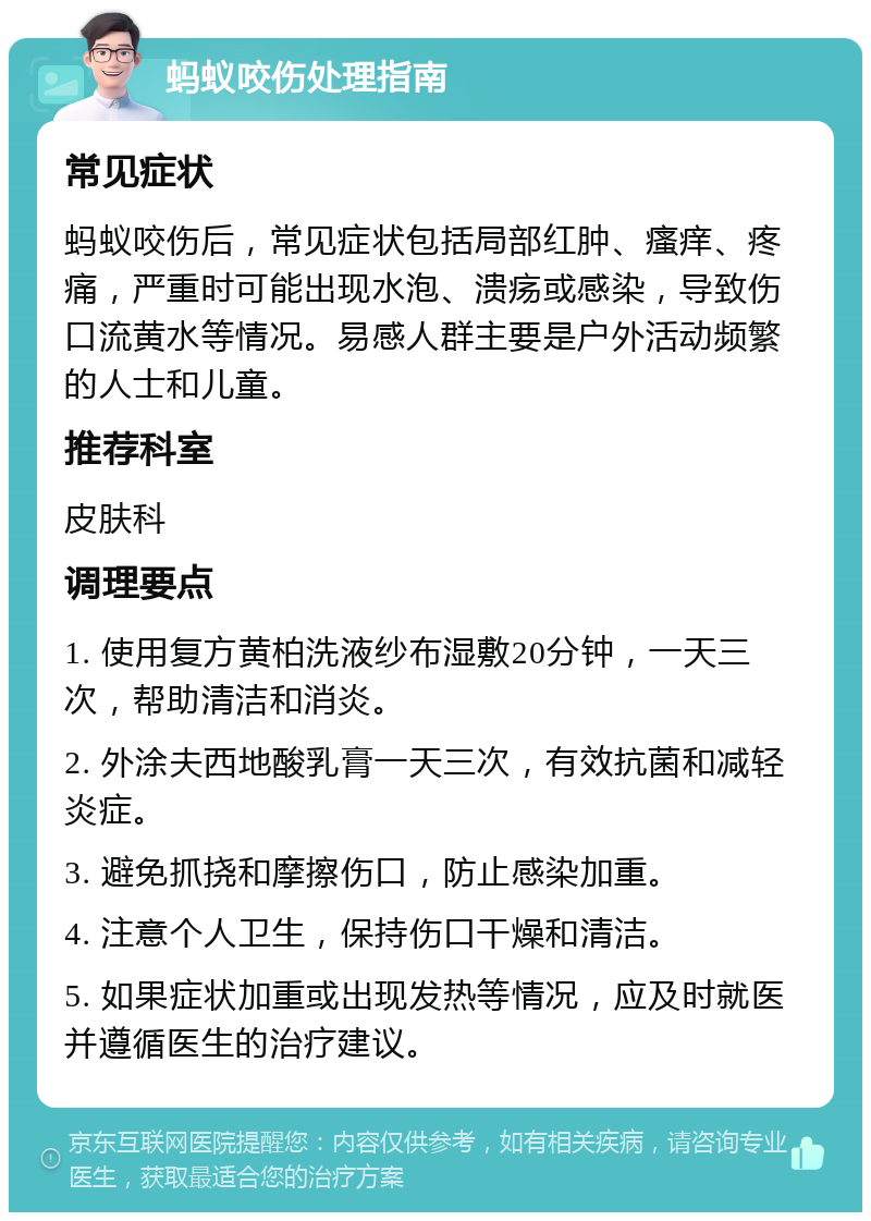 蚂蚁咬伤处理指南 常见症状 蚂蚁咬伤后，常见症状包括局部红肿、瘙痒、疼痛，严重时可能出现水泡、溃疡或感染，导致伤口流黄水等情况。易感人群主要是户外活动频繁的人士和儿童。 推荐科室 皮肤科 调理要点 1. 使用复方黄柏洗液纱布湿敷20分钟，一天三次，帮助清洁和消炎。 2. 外涂夫西地酸乳膏一天三次，有效抗菌和减轻炎症。 3. 避免抓挠和摩擦伤口，防止感染加重。 4. 注意个人卫生，保持伤口干燥和清洁。 5. 如果症状加重或出现发热等情况，应及时就医并遵循医生的治疗建议。