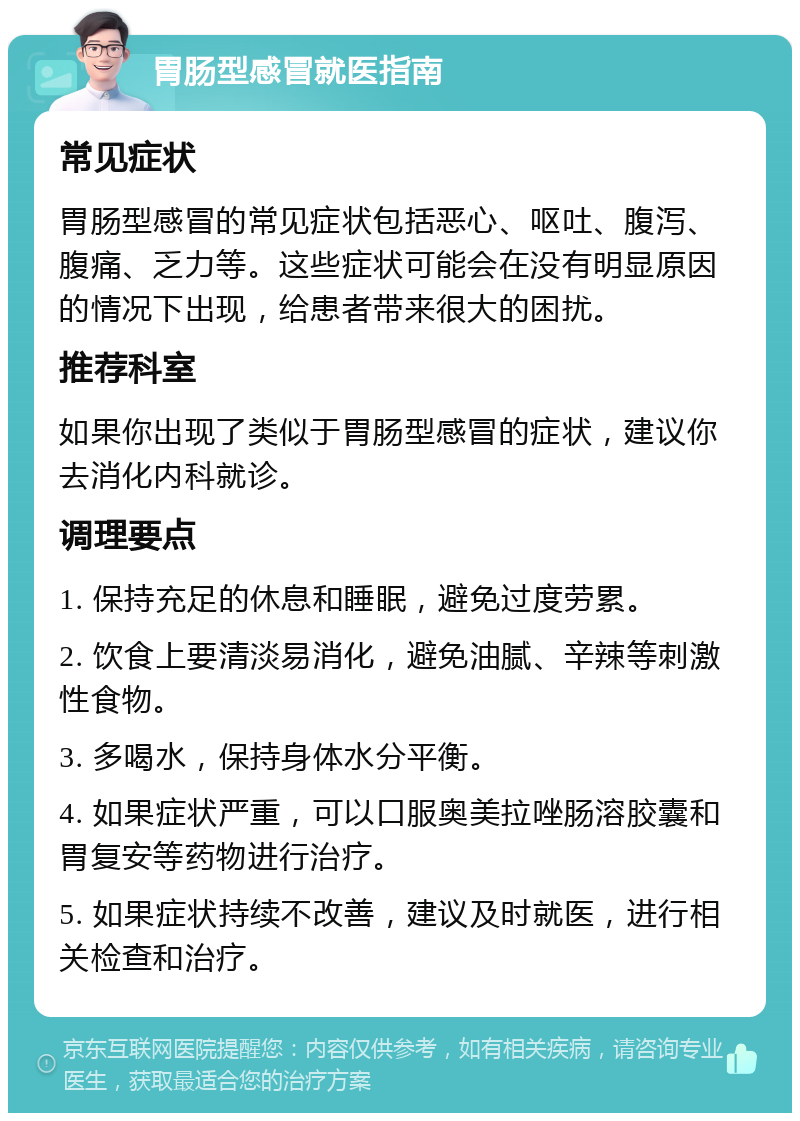 胃肠型感冒就医指南 常见症状 胃肠型感冒的常见症状包括恶心、呕吐、腹泻、腹痛、乏力等。这些症状可能会在没有明显原因的情况下出现，给患者带来很大的困扰。 推荐科室 如果你出现了类似于胃肠型感冒的症状，建议你去消化内科就诊。 调理要点 1. 保持充足的休息和睡眠，避免过度劳累。 2. 饮食上要清淡易消化，避免油腻、辛辣等刺激性食物。 3. 多喝水，保持身体水分平衡。 4. 如果症状严重，可以口服奥美拉唑肠溶胶囊和胃复安等药物进行治疗。 5. 如果症状持续不改善，建议及时就医，进行相关检查和治疗。