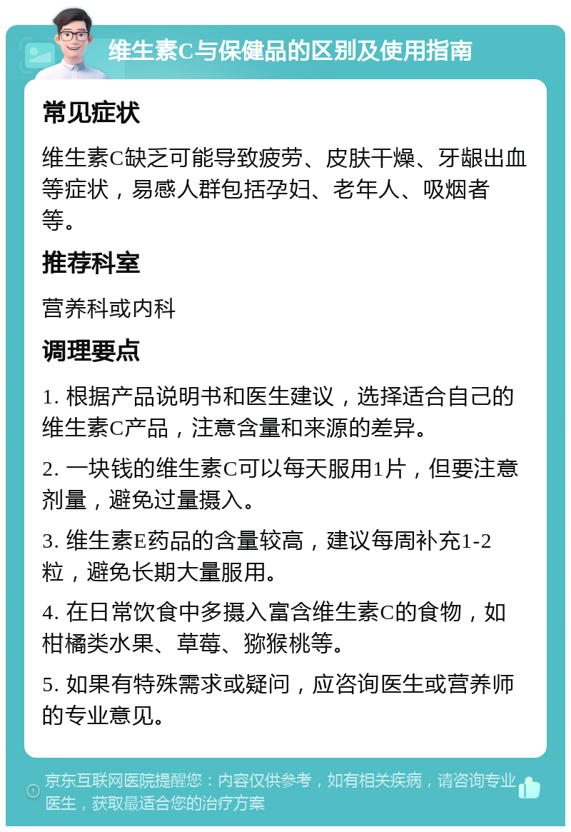 维生素C与保健品的区别及使用指南 常见症状 维生素C缺乏可能导致疲劳、皮肤干燥、牙龈出血等症状，易感人群包括孕妇、老年人、吸烟者等。 推荐科室 营养科或内科 调理要点 1. 根据产品说明书和医生建议，选择适合自己的维生素C产品，注意含量和来源的差异。 2. 一块钱的维生素C可以每天服用1片，但要注意剂量，避免过量摄入。 3. 维生素E药品的含量较高，建议每周补充1-2粒，避免长期大量服用。 4. 在日常饮食中多摄入富含维生素C的食物，如柑橘类水果、草莓、猕猴桃等。 5. 如果有特殊需求或疑问，应咨询医生或营养师的专业意见。