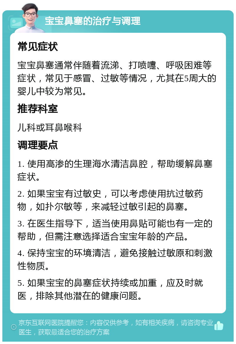 宝宝鼻塞的治疗与调理 常见症状 宝宝鼻塞通常伴随着流涕、打喷嚏、呼吸困难等症状，常见于感冒、过敏等情况，尤其在5周大的婴儿中较为常见。 推荐科室 儿科或耳鼻喉科 调理要点 1. 使用高渗的生理海水清洁鼻腔，帮助缓解鼻塞症状。 2. 如果宝宝有过敏史，可以考虑使用抗过敏药物，如扑尔敏等，来减轻过敏引起的鼻塞。 3. 在医生指导下，适当使用鼻贴可能也有一定的帮助，但需注意选择适合宝宝年龄的产品。 4. 保持宝宝的环境清洁，避免接触过敏原和刺激性物质。 5. 如果宝宝的鼻塞症状持续或加重，应及时就医，排除其他潜在的健康问题。