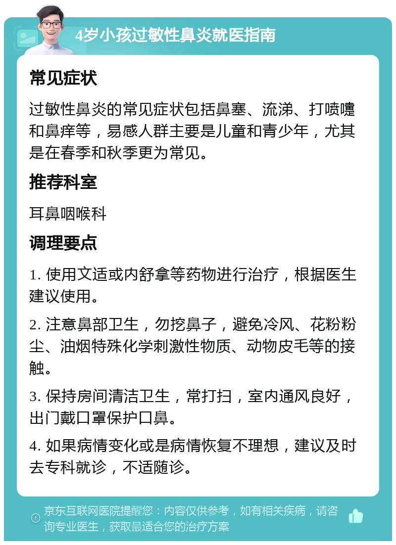 4岁小孩过敏性鼻炎就医指南 常见症状 过敏性鼻炎的常见症状包括鼻塞、流涕、打喷嚏和鼻痒等，易感人群主要是儿童和青少年，尤其是在春季和秋季更为常见。 推荐科室 耳鼻咽喉科 调理要点 1. 使用文适或内舒拿等药物进行治疗，根据医生建议使用。 2. 注意鼻部卫生，勿挖鼻子，避免冷风、花粉粉尘、油烟特殊化学刺激性物质、动物皮毛等的接触。 3. 保持房间清洁卫生，常打扫，室内通风良好，出门戴口罩保护口鼻。 4. 如果病情变化或是病情恢复不理想，建议及时去专科就诊，不适随诊。