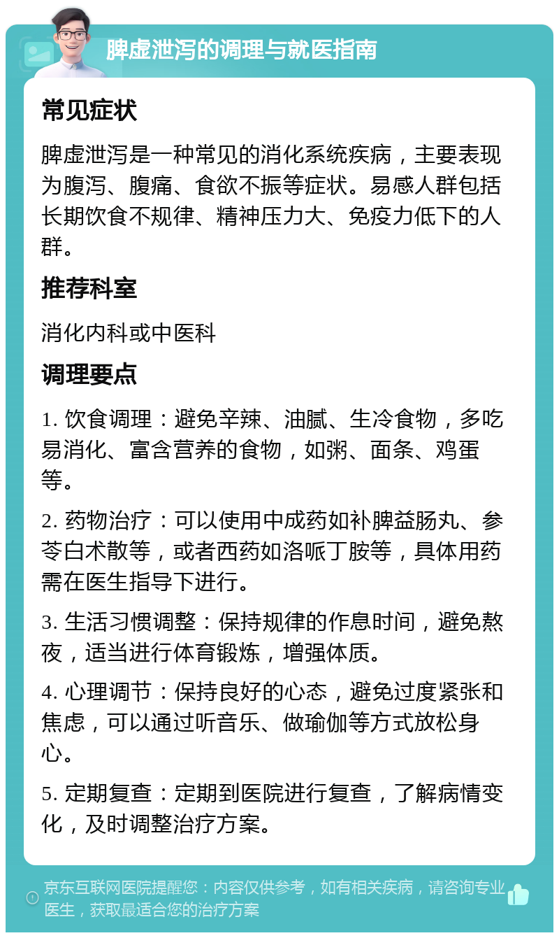 脾虚泄泻的调理与就医指南 常见症状 脾虚泄泻是一种常见的消化系统疾病，主要表现为腹泻、腹痛、食欲不振等症状。易感人群包括长期饮食不规律、精神压力大、免疫力低下的人群。 推荐科室 消化内科或中医科 调理要点 1. 饮食调理：避免辛辣、油腻、生冷食物，多吃易消化、富含营养的食物，如粥、面条、鸡蛋等。 2. 药物治疗：可以使用中成药如补脾益肠丸、参苓白术散等，或者西药如洛哌丁胺等，具体用药需在医生指导下进行。 3. 生活习惯调整：保持规律的作息时间，避免熬夜，适当进行体育锻炼，增强体质。 4. 心理调节：保持良好的心态，避免过度紧张和焦虑，可以通过听音乐、做瑜伽等方式放松身心。 5. 定期复查：定期到医院进行复查，了解病情变化，及时调整治疗方案。