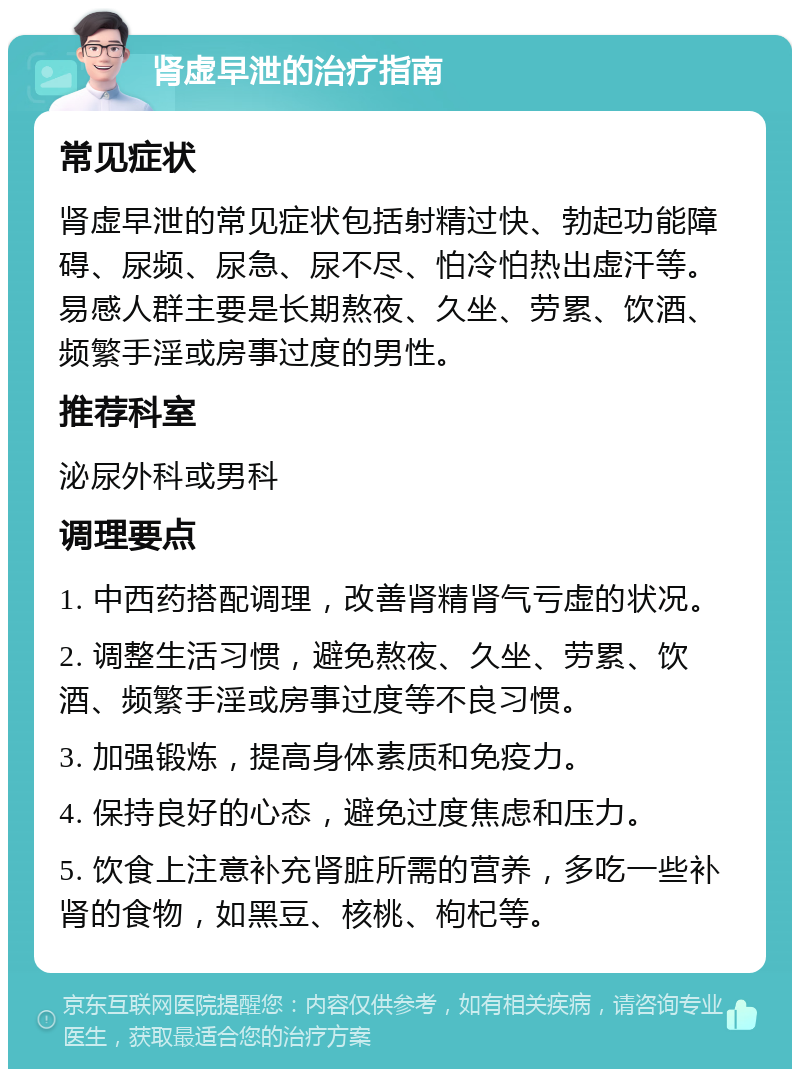 肾虚早泄的治疗指南 常见症状 肾虚早泄的常见症状包括射精过快、勃起功能障碍、尿频、尿急、尿不尽、怕冷怕热出虚汗等。易感人群主要是长期熬夜、久坐、劳累、饮酒、频繁手淫或房事过度的男性。 推荐科室 泌尿外科或男科 调理要点 1. 中西药搭配调理，改善肾精肾气亏虚的状况。 2. 调整生活习惯，避免熬夜、久坐、劳累、饮酒、频繁手淫或房事过度等不良习惯。 3. 加强锻炼，提高身体素质和免疫力。 4. 保持良好的心态，避免过度焦虑和压力。 5. 饮食上注意补充肾脏所需的营养，多吃一些补肾的食物，如黑豆、核桃、枸杞等。