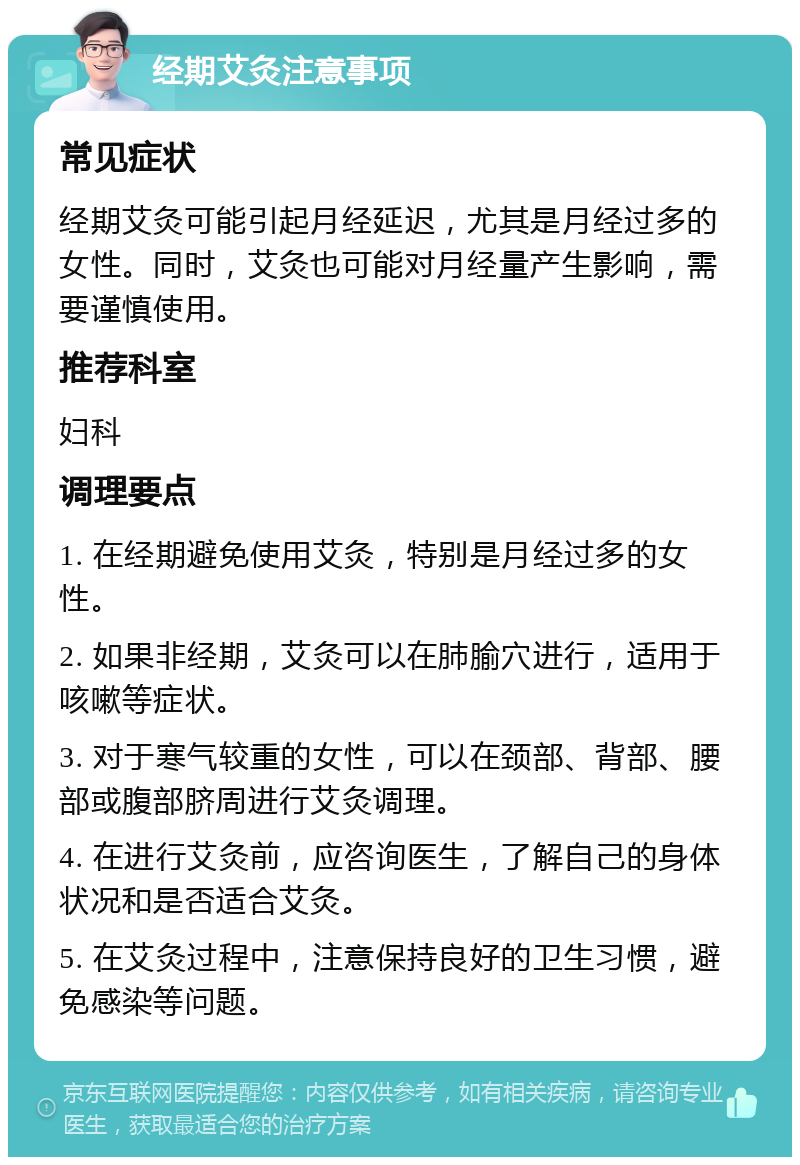 经期艾灸注意事项 常见症状 经期艾灸可能引起月经延迟，尤其是月经过多的女性。同时，艾灸也可能对月经量产生影响，需要谨慎使用。 推荐科室 妇科 调理要点 1. 在经期避免使用艾灸，特别是月经过多的女性。 2. 如果非经期，艾灸可以在肺腧穴进行，适用于咳嗽等症状。 3. 对于寒气较重的女性，可以在颈部、背部、腰部或腹部脐周进行艾灸调理。 4. 在进行艾灸前，应咨询医生，了解自己的身体状况和是否适合艾灸。 5. 在艾灸过程中，注意保持良好的卫生习惯，避免感染等问题。