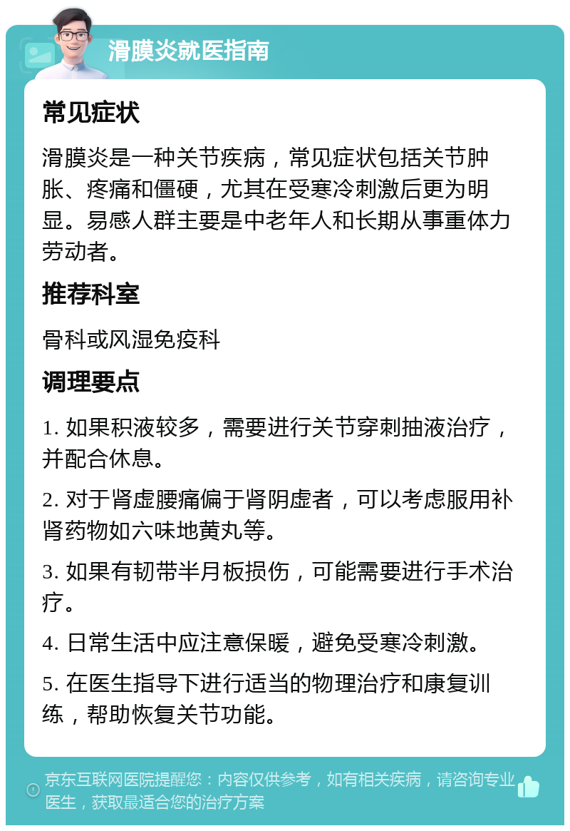 滑膜炎就医指南 常见症状 滑膜炎是一种关节疾病，常见症状包括关节肿胀、疼痛和僵硬，尤其在受寒冷刺激后更为明显。易感人群主要是中老年人和长期从事重体力劳动者。 推荐科室 骨科或风湿免疫科 调理要点 1. 如果积液较多，需要进行关节穿刺抽液治疗，并配合休息。 2. 对于肾虚腰痛偏于肾阴虚者，可以考虑服用补肾药物如六味地黄丸等。 3. 如果有韧带半月板损伤，可能需要进行手术治疗。 4. 日常生活中应注意保暖，避免受寒冷刺激。 5. 在医生指导下进行适当的物理治疗和康复训练，帮助恢复关节功能。