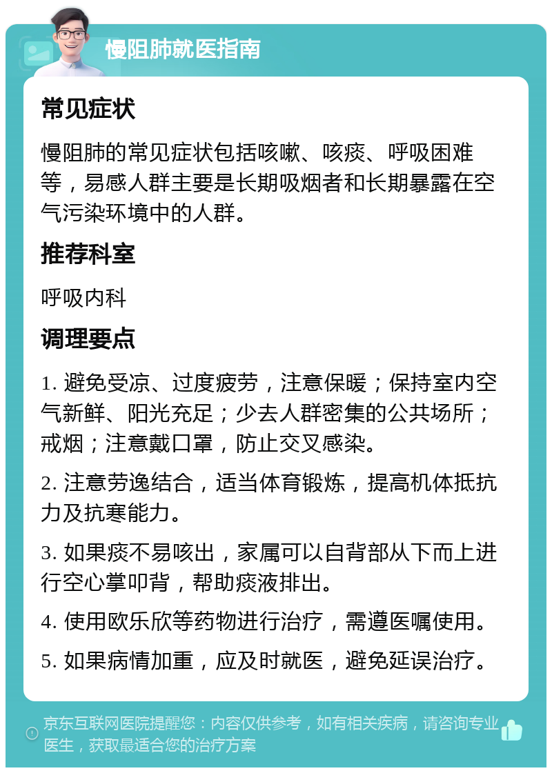 慢阻肺就医指南 常见症状 慢阻肺的常见症状包括咳嗽、咳痰、呼吸困难等，易感人群主要是长期吸烟者和长期暴露在空气污染环境中的人群。 推荐科室 呼吸内科 调理要点 1. 避免受凉、过度疲劳，注意保暖；保持室内空气新鲜、阳光充足；少去人群密集的公共场所；戒烟；注意戴口罩，防止交叉感染。 2. 注意劳逸结合，适当体育锻炼，提高机体抵抗力及抗寒能力。 3. 如果痰不易咳出，家属可以自背部从下而上进行空心掌叩背，帮助痰液排出。 4. 使用欧乐欣等药物进行治疗，需遵医嘱使用。 5. 如果病情加重，应及时就医，避免延误治疗。