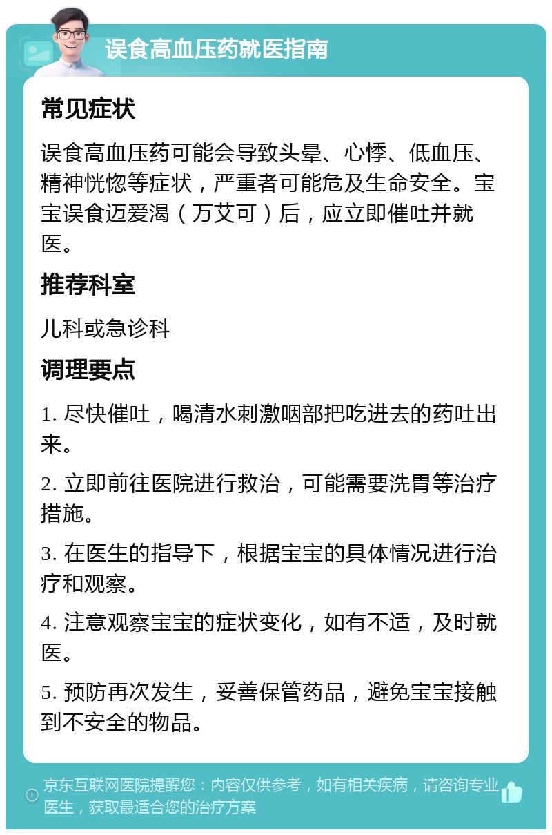 误食高血压药就医指南 常见症状 误食高血压药可能会导致头晕、心悸、低血压、精神恍惚等症状，严重者可能危及生命安全。宝宝误食迈爱渴（万艾可）后，应立即催吐并就医。 推荐科室 儿科或急诊科 调理要点 1. 尽快催吐，喝清水刺激咽部把吃进去的药吐出来。 2. 立即前往医院进行救治，可能需要洗胃等治疗措施。 3. 在医生的指导下，根据宝宝的具体情况进行治疗和观察。 4. 注意观察宝宝的症状变化，如有不适，及时就医。 5. 预防再次发生，妥善保管药品，避免宝宝接触到不安全的物品。