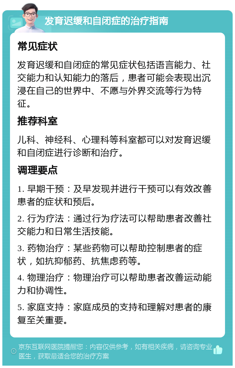 发育迟缓和自闭症的治疗指南 常见症状 发育迟缓和自闭症的常见症状包括语言能力、社交能力和认知能力的落后，患者可能会表现出沉浸在自己的世界中、不愿与外界交流等行为特征。 推荐科室 儿科、神经科、心理科等科室都可以对发育迟缓和自闭症进行诊断和治疗。 调理要点 1. 早期干预：及早发现并进行干预可以有效改善患者的症状和预后。 2. 行为疗法：通过行为疗法可以帮助患者改善社交能力和日常生活技能。 3. 药物治疗：某些药物可以帮助控制患者的症状，如抗抑郁药、抗焦虑药等。 4. 物理治疗：物理治疗可以帮助患者改善运动能力和协调性。 5. 家庭支持：家庭成员的支持和理解对患者的康复至关重要。