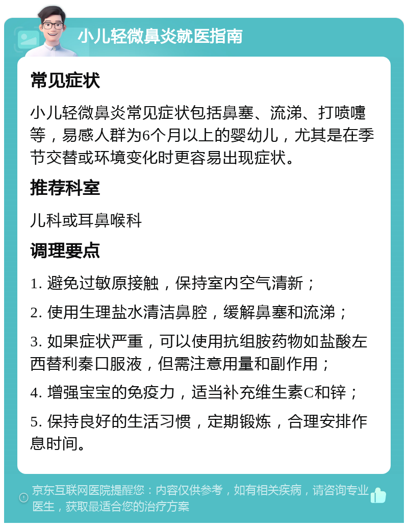 小儿轻微鼻炎就医指南 常见症状 小儿轻微鼻炎常见症状包括鼻塞、流涕、打喷嚏等，易感人群为6个月以上的婴幼儿，尤其是在季节交替或环境变化时更容易出现症状。 推荐科室 儿科或耳鼻喉科 调理要点 1. 避免过敏原接触，保持室内空气清新； 2. 使用生理盐水清洁鼻腔，缓解鼻塞和流涕； 3. 如果症状严重，可以使用抗组胺药物如盐酸左西替利秦口服液，但需注意用量和副作用； 4. 增强宝宝的免疫力，适当补充维生素C和锌； 5. 保持良好的生活习惯，定期锻炼，合理安排作息时间。