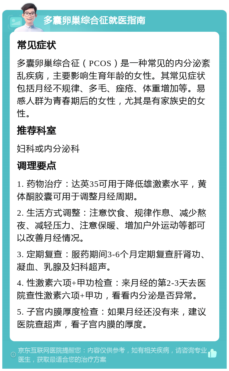 多囊卵巢综合征就医指南 常见症状 多囊卵巢综合征（PCOS）是一种常见的内分泌紊乱疾病，主要影响生育年龄的女性。其常见症状包括月经不规律、多毛、痤疮、体重增加等。易感人群为青春期后的女性，尤其是有家族史的女性。 推荐科室 妇科或内分泌科 调理要点 1. 药物治疗：达英35可用于降低雄激素水平，黄体酮胶囊可用于调整月经周期。 2. 生活方式调整：注意饮食、规律作息、减少熬夜、减轻压力、注意保暖、增加户外运动等都可以改善月经情况。 3. 定期复查：服药期间3-6个月定期复查肝肾功、凝血、乳腺及妇科超声。 4. 性激素六项+甲功检查：来月经的第2-3天去医院查性激素六项+甲功，看看内分泌是否异常。 5. 子宫内膜厚度检查：如果月经还没有来，建议医院查超声，看子宫内膜的厚度。