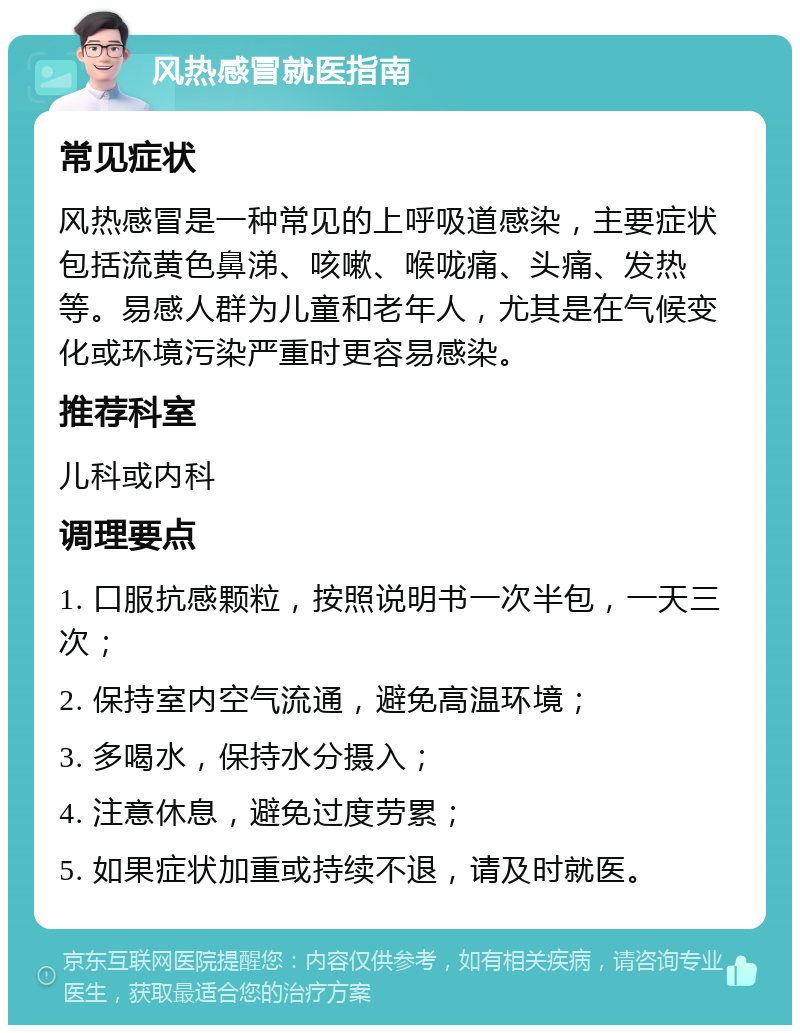 风热感冒就医指南 常见症状 风热感冒是一种常见的上呼吸道感染，主要症状包括流黄色鼻涕、咳嗽、喉咙痛、头痛、发热等。易感人群为儿童和老年人，尤其是在气候变化或环境污染严重时更容易感染。 推荐科室 儿科或内科 调理要点 1. 口服抗感颗粒，按照说明书一次半包，一天三次； 2. 保持室内空气流通，避免高温环境； 3. 多喝水，保持水分摄入； 4. 注意休息，避免过度劳累； 5. 如果症状加重或持续不退，请及时就医。