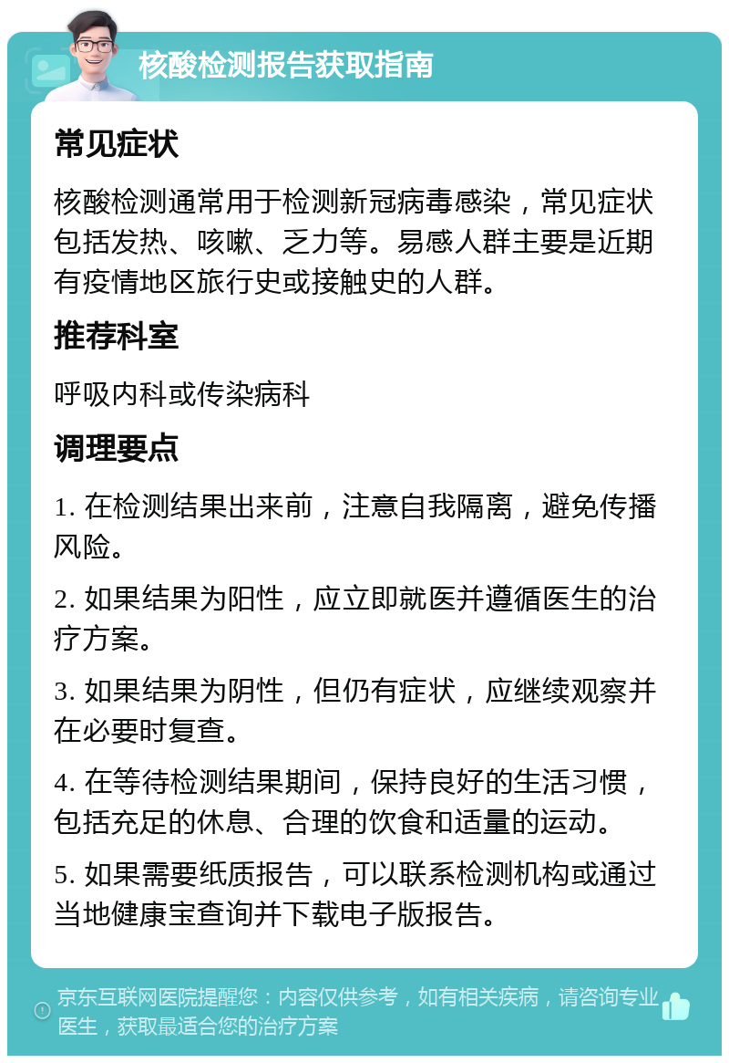 核酸检测报告获取指南 常见症状 核酸检测通常用于检测新冠病毒感染，常见症状包括发热、咳嗽、乏力等。易感人群主要是近期有疫情地区旅行史或接触史的人群。 推荐科室 呼吸内科或传染病科 调理要点 1. 在检测结果出来前，注意自我隔离，避免传播风险。 2. 如果结果为阳性，应立即就医并遵循医生的治疗方案。 3. 如果结果为阴性，但仍有症状，应继续观察并在必要时复查。 4. 在等待检测结果期间，保持良好的生活习惯，包括充足的休息、合理的饮食和适量的运动。 5. 如果需要纸质报告，可以联系检测机构或通过当地健康宝查询并下载电子版报告。