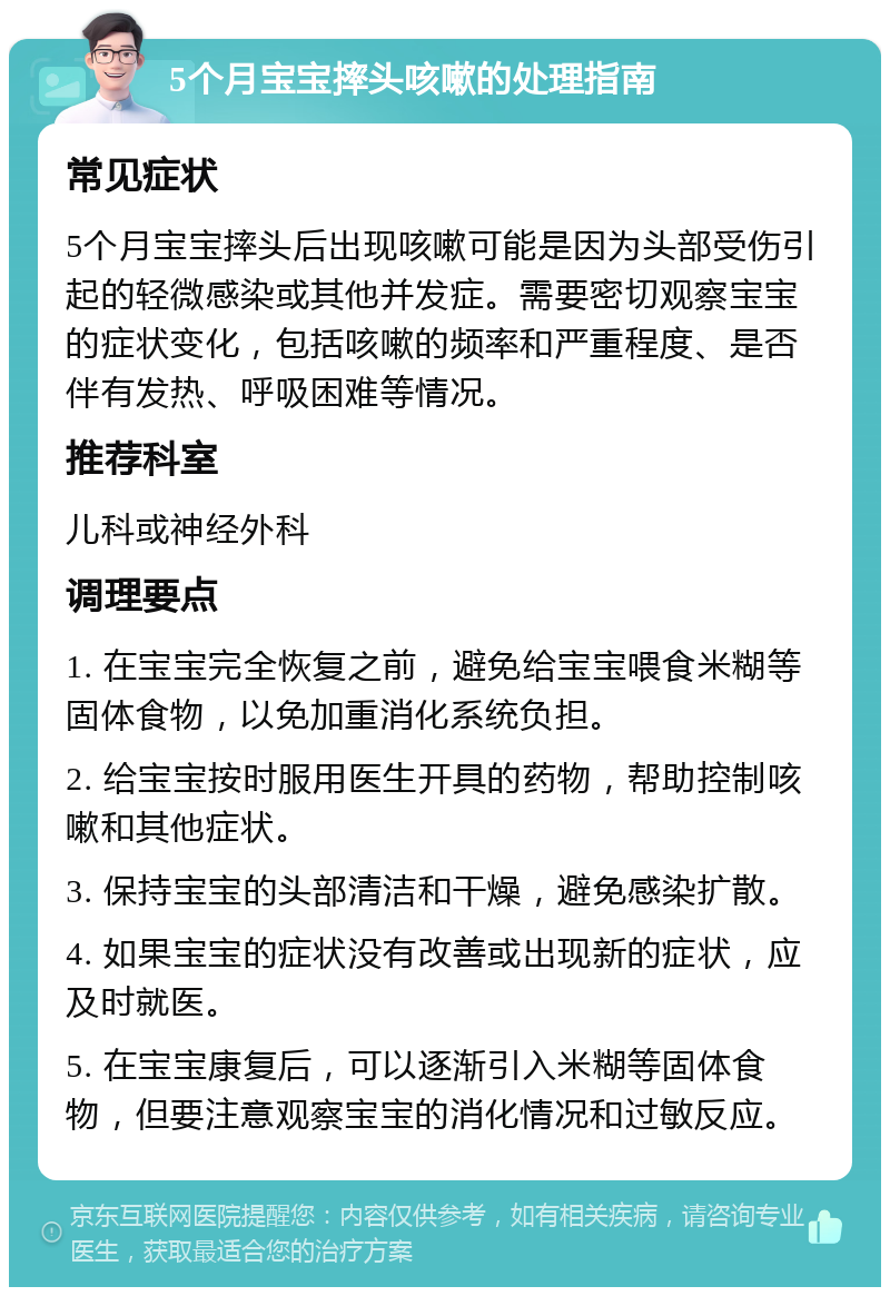 5个月宝宝摔头咳嗽的处理指南 常见症状 5个月宝宝摔头后出现咳嗽可能是因为头部受伤引起的轻微感染或其他并发症。需要密切观察宝宝的症状变化，包括咳嗽的频率和严重程度、是否伴有发热、呼吸困难等情况。 推荐科室 儿科或神经外科 调理要点 1. 在宝宝完全恢复之前，避免给宝宝喂食米糊等固体食物，以免加重消化系统负担。 2. 给宝宝按时服用医生开具的药物，帮助控制咳嗽和其他症状。 3. 保持宝宝的头部清洁和干燥，避免感染扩散。 4. 如果宝宝的症状没有改善或出现新的症状，应及时就医。 5. 在宝宝康复后，可以逐渐引入米糊等固体食物，但要注意观察宝宝的消化情况和过敏反应。