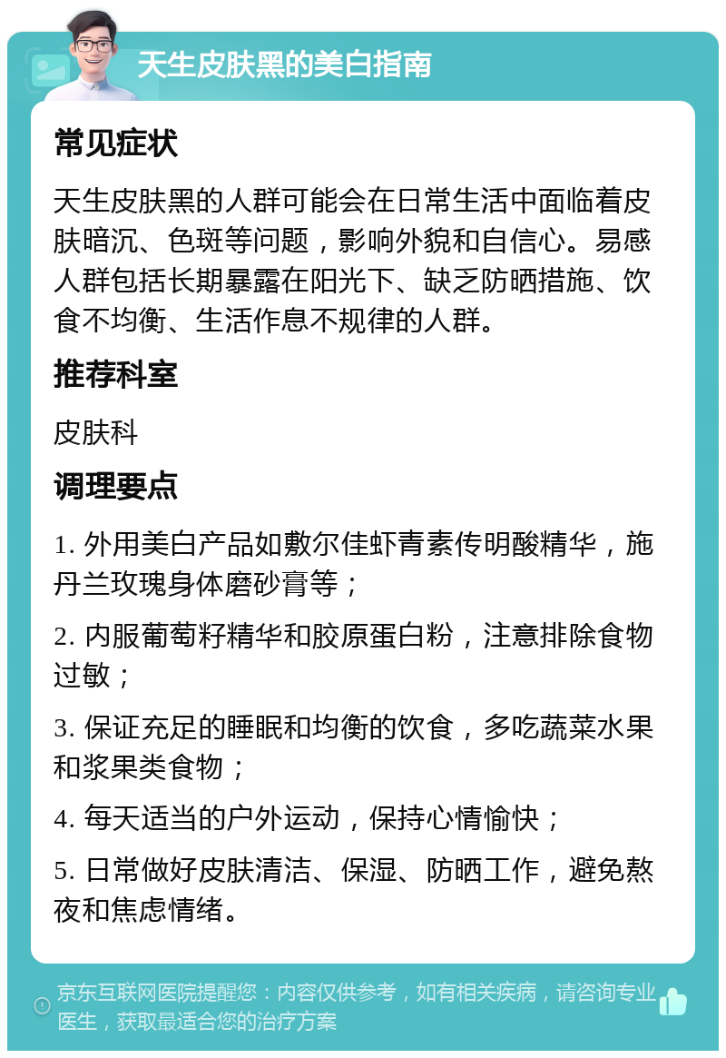 天生皮肤黑的美白指南 常见症状 天生皮肤黑的人群可能会在日常生活中面临着皮肤暗沉、色斑等问题，影响外貌和自信心。易感人群包括长期暴露在阳光下、缺乏防晒措施、饮食不均衡、生活作息不规律的人群。 推荐科室 皮肤科 调理要点 1. 外用美白产品如敷尔佳虾青素传明酸精华，施丹兰玫瑰身体磨砂膏等； 2. 内服葡萄籽精华和胶原蛋白粉，注意排除食物过敏； 3. 保证充足的睡眠和均衡的饮食，多吃蔬菜水果和浆果类食物； 4. 每天适当的户外运动，保持心情愉快； 5. 日常做好皮肤清洁、保湿、防晒工作，避免熬夜和焦虑情绪。