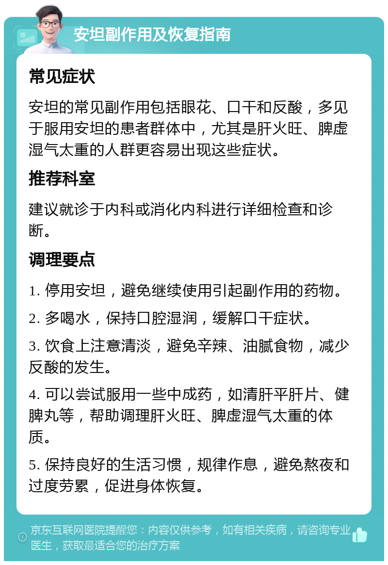 安坦副作用及恢复指南 常见症状 安坦的常见副作用包括眼花、口干和反酸，多见于服用安坦的患者群体中，尤其是肝火旺、脾虚湿气太重的人群更容易出现这些症状。 推荐科室 建议就诊于内科或消化内科进行详细检查和诊断。 调理要点 1. 停用安坦，避免继续使用引起副作用的药物。 2. 多喝水，保持口腔湿润，缓解口干症状。 3. 饮食上注意清淡，避免辛辣、油腻食物，减少反酸的发生。 4. 可以尝试服用一些中成药，如清肝平肝片、健脾丸等，帮助调理肝火旺、脾虚湿气太重的体质。 5. 保持良好的生活习惯，规律作息，避免熬夜和过度劳累，促进身体恢复。