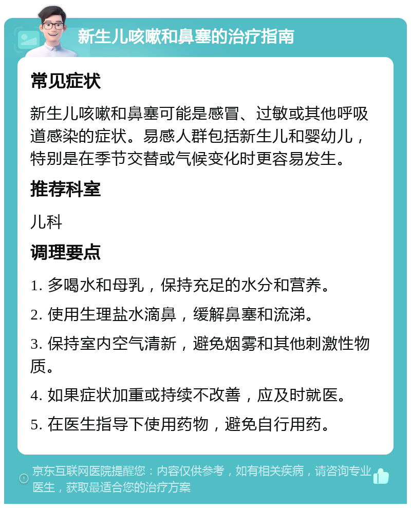 新生儿咳嗽和鼻塞的治疗指南 常见症状 新生儿咳嗽和鼻塞可能是感冒、过敏或其他呼吸道感染的症状。易感人群包括新生儿和婴幼儿，特别是在季节交替或气候变化时更容易发生。 推荐科室 儿科 调理要点 1. 多喝水和母乳，保持充足的水分和营养。 2. 使用生理盐水滴鼻，缓解鼻塞和流涕。 3. 保持室内空气清新，避免烟雾和其他刺激性物质。 4. 如果症状加重或持续不改善，应及时就医。 5. 在医生指导下使用药物，避免自行用药。